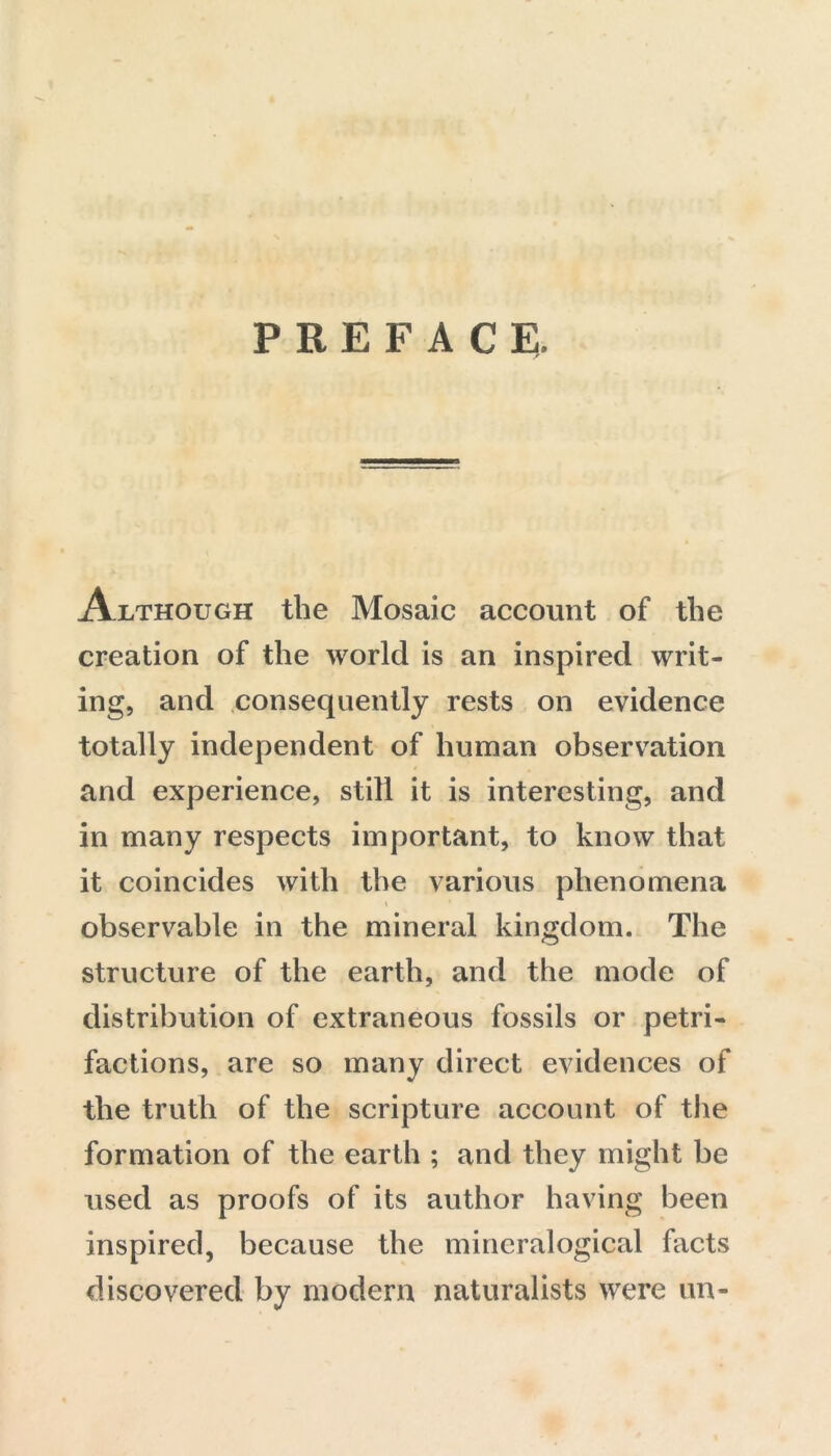 PREFACE. Although the Mosaic account of the creation of the world is an inspired writ- ing, and consequently rests on evidence totally independent of human observation and experience, still it is interesting, and in many respects important, to know that it coincides with the various phenomena % observable in the mineral kingdom. The structure of the earth, and the mode of distribution of extraneous fossils or petri- factions, are so many direct evidences of the truth of the scripture account of the formation of the earth ; and they might be used as proofs of its author having been inspired, because the mincralogical facts discovered by modern naturalists were un-