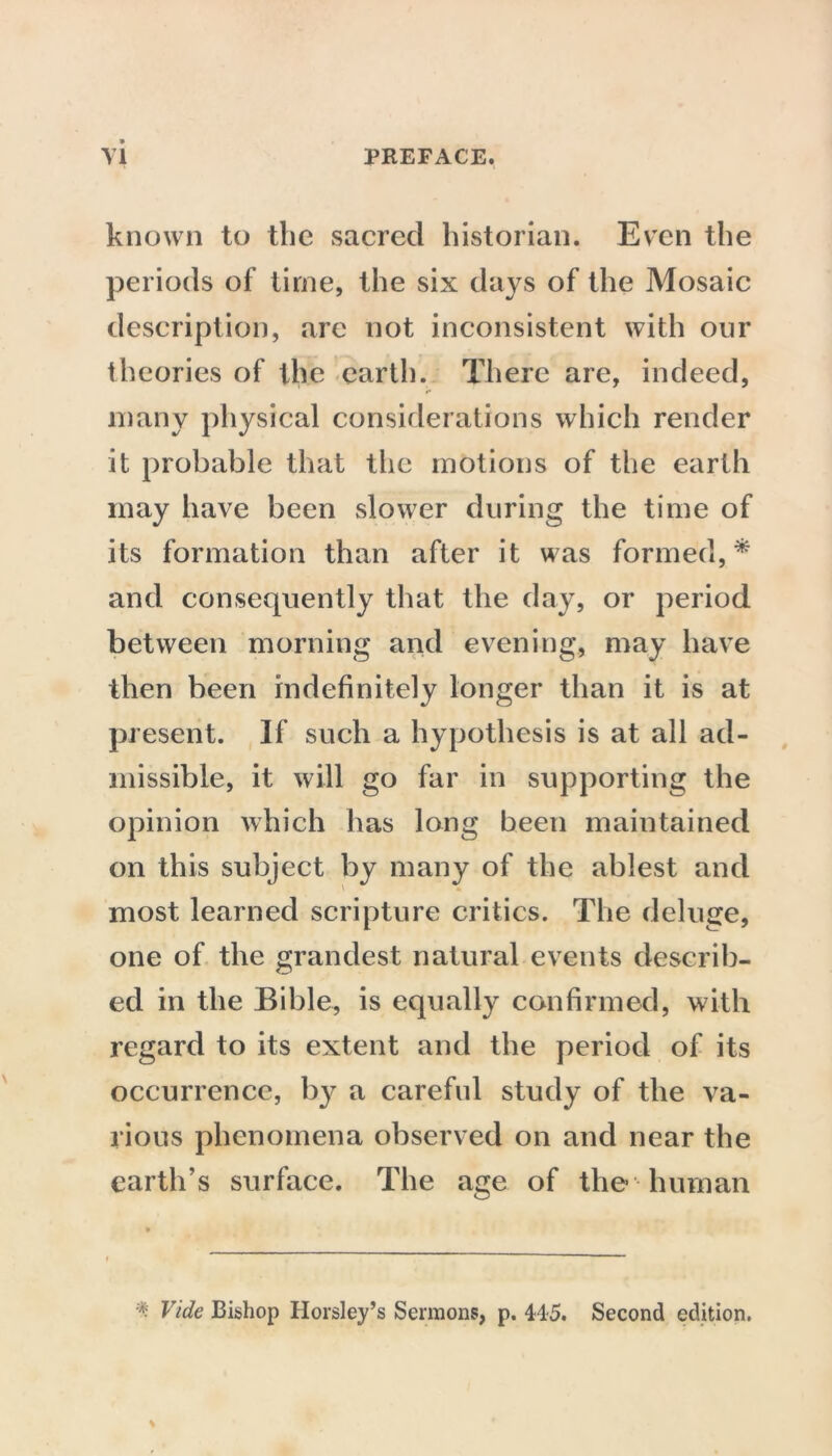 known to the sacred historian. Even the periods of time, the six days of the Mosaic description, arc not inconsistent with our theories of the earth. There are, indeed, many physical considerations which render it probable that the motions of the earth may have been slower during the time of its formation than after it was formed,* and consequently that the day, or period between morning and evening, may have then been indefinitely longer than it is at present. If such a hypothesis is at all ad- missible, it will go far in supporting the opinion which has long been maintained on this subject by many of the ablest and most learned scripture critics. The deluge, one of the grandest natural events describ- ed in the Bible, is equally confirmed, with regard to its extent and the period of its occurrence, by a careful study of the va- rious phenomena observed on and near the earth’s surface. The age of the human * Vide Bishop Horsley’s Sermons, p. 445. Second edition.