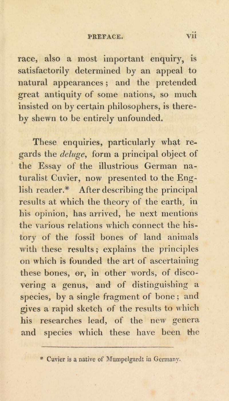 race, also a most important enquiry, is satisfactorily determined by an appeal to natural appearances; and the pretended great antiquity of some nations, so much insisted on by certain philosophers, is there- by shewn to be entirely unfounded. These enquiries, particularly what re- gards the deluge, form a principal object of the Essay of the illustrious German na- turalist Cuvier, now presented to the Eng- lish reader.* After describing the principal results at which the theory of the earth> in his opinion, has arrived, he next mentions the various relations which connect the his- tory of the fossil bones of land animals with these results; explains the principles on which is founded the art of ascertaining these bones, or, in other words, of disco- vering a genus, and of distinguishing a species, by a single fragment of bone; and gjves a rapid sketch of the results to which his researches lead, of the new genera and species which these have been the * Cuvier is a native of Mumpelgardt in Germany,