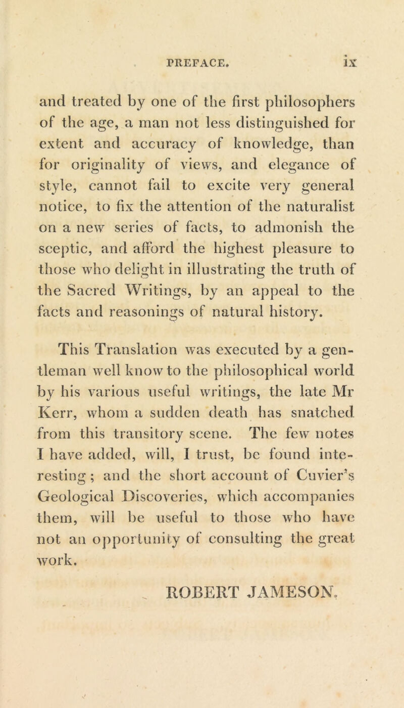and treated by one of the first philosophers of the age, a man not less distinguished for extent and accuracy of knowledge, than for originality of views, and elegance of style, cannot fail to excite very general notice, to fix the attention of the naturalist on a new series of facts, to admonish the sceptic, and afford the highest pleasure to those who delight in illustrating the truth of the Sacred Writings, by an appeal to the facts and reasonings of natural history. This Translation was executed by a gen- tleman w7ell know to the philosophical world by his various useful writings, the late Mr Kerr, whom a sudden death has snatched from this transitory scene. The fewT notes I have added, will, I trust, be found inte- resting ; and the short account of Cuvier’s Geological Discoveries, which accompanies them, will be useful to those who have not an opportunity of consulting the great work.