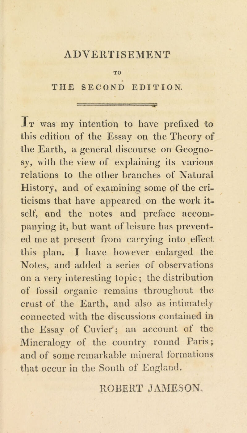 ADVERTISEMENT TO THE SECOND EDITION. It was my intention to have prefixed to this edition of the Essay on the Theory of the Earth, a general discourse on Geogno- sy, with the view of explaining its various relations to the other branches of Natural History, and of examining some of the cri- ticisms that have appeared on the work it- self, and the notes and preface accom- panying it, but want of leisure has prevent- ed me at present from carrying into effect this plan. I have however enlarged the Notes, and added a series of observations on a very interesting topic; the distribution of fossil organic remains throughout the crust of the Earth, and also as intimately connected with the discussions contained in the Essay of Cuvier; an account of the Mineralogy of the country round Paris; and of some remarkable mineral formations that occur in the South of England.