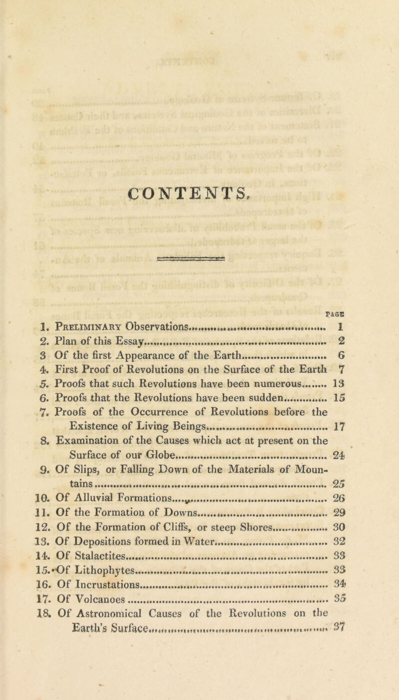 CONTENTS, r AGE 1. Preliminary Observations * 1 2. Plan of this Essay 2 3 Of the first Appearance of the Earth G 4. First Proof of Revolutions on the Surface of the Earth 7 5. Proofs that such Revolutions have been numerous 13 6. Proofs that the Revolutions have been sudden 15 7. Proofs of the Occurrence of Revolutions before the Existence of Living Beings. 17 8. Examination of the Causes which act at present on the Surface of our Globe 24 9. Of Slips, or Falling Down of the Materials of Moun- tains 25 10. Of Alluvial Formations.... 26 11. Of the Formation of Downs 29 12. Of the Formation of Cliffs, or steep Shores 30 13. Of Depositions formed in Water 32 14. Of Stalactites 33 15. ‘“Of Lithophytes 33 16. Of Incrustations 34 17. Of Volcanoes 35 18. Of Astronomical Causes of the Revolutions on the Earth’s Surface... 37