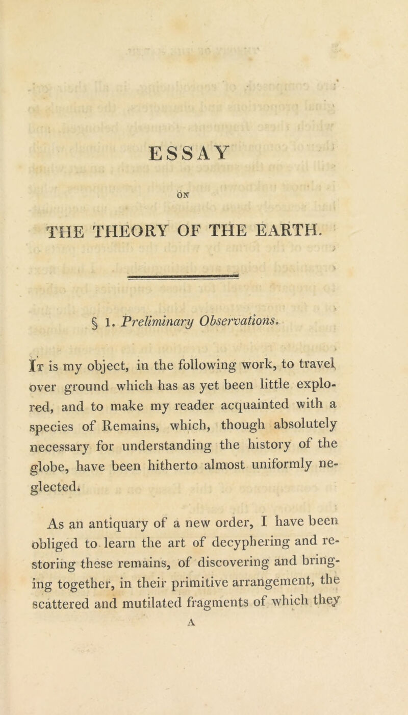 ESSAY ON THE THEORY OF THE EARTH. § 1. Preliminary Observations. , > It is my object, in the following work, to travel, over ground which has as yet been little explo- red, and to make my reader acquainted with a species of Remains, which, though absolutely necessary for understanding the history of the globe, have been hitherto almost uniformly ne- glected. As an antiquary of a new order, I have been obliged to learn the art of decyphering and re- storing these remains, of discovering and bring- ing together, in their primitive arrangement, the scattered and mutilated fragments of which they A