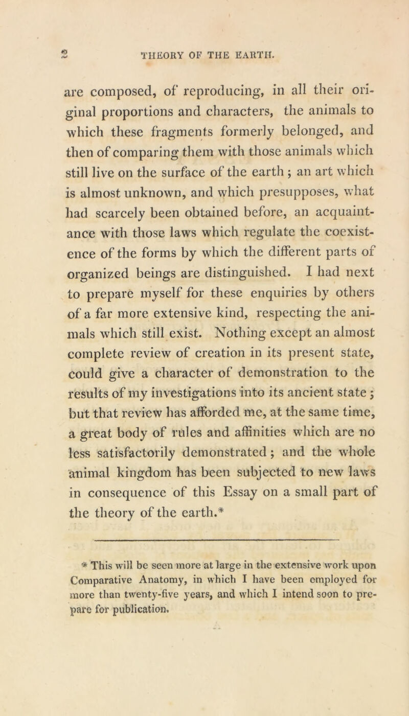 «9 are composed, of reproducing, in all their ori- ginal proportions and characters, the animals to which these fragments formerly belonged, and then of comparing them with those animals which still live on the surface of the earth ; an art which is almost unknown, and which presupposes, what had scarcely been obtained before, an acquaint- ance with those laws which regulate the coexist- ence of the forms by which the different parts of organized beings are distinguished. I had next to prepare myself for these enquiries by others of a far more extensive kind, respecting the ani- mals which still exist. Nothing except an almost complete review of creation in its present state, could give a character of demonstration to the results of my investigations into its ancient state; but that review has afforded me, at the same time, a great body of rules and affinities which are no less satisfactorily demonstrated; and the whole animal kingdom has been subjected to new laws in consequence of this Essay on a small part of the theory of the earth.* * This will be seen more at large in the extensive work upon Comparative Anatomy, in which I have been employed for more than twenty-five years, and which I intend soon to pre- pare for publication.