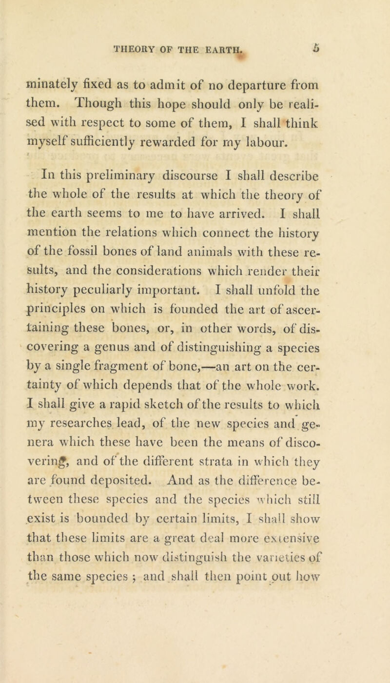 minately fixed as to admit of no departure from them. Though this hope should only be reali- sed with respect to some of them, I shall think myself sufficiently rewarded for my labour. i In this preliminary discourse I shall describe the whole of the results at which the theory of the earth seems to me to have arrived. I shall mention the relations which connect the history of the fossil bones of land animals with these re- sults, and the considerations which render their history peculiarly important. I shall unfold the principles on which is founded the art of ascer- taining these bones, or, in other words, of dis- covering a genus and of distinguishing a species by a single fragment of bone,—an art on the cer- tainty of which depends that of the whole work. I shall give a rapid sketch of the results to which my researches lead, of the new species and ge- nera which these have been the means of disco- vering, and of the different strata in which they are found deposited. And as the difference be- tween these species and the species which still exist is bounded by certain limits, I shall show that these limits are a great deal more extensive than those which now distinguish the varieties of the same species j and shall then point put how