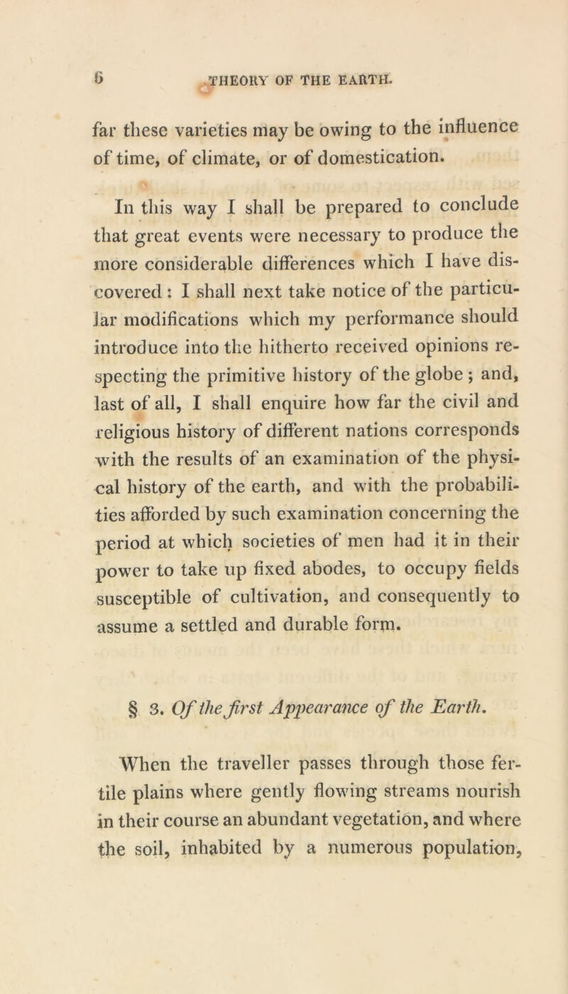 far these varieties may be owing to the influence of time, of climate, or of domestication. In this way I shall be prepared to conclude that great events were necessary to produce the more considerable differences which I have dis- covered : I shall next take notice of the particu- lar modifications which my performance should introduce into the hitherto received opinions re- specting the primitive history of the globe ; and, last of all, I shall enquire how far the civil and religious history of different nations corresponds with the results of an examination of the physi- cal history of the earth, and with the probabili- ties afforded by such examination concerning the period at which societies of men had it in their power to take up fixed abodes, to occupy fields susceptible of cultivation, and consequently to assume a settled and durable form. § 3. Of the first Appearance of the Earth. When the traveller passes through those fer- tile plains where gently flowing streams nourish in their course an abundant vegetation, and where the soil, inhabited by a numerous population.