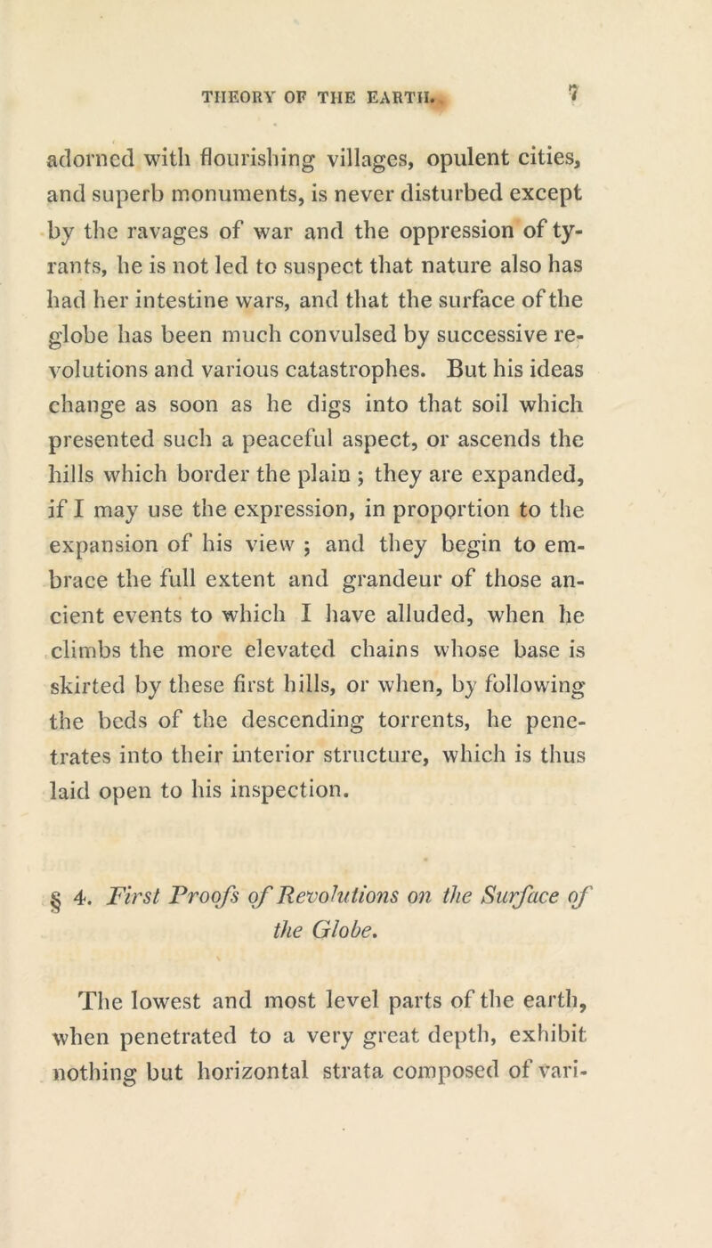 adorned with flourishing villages, opulent cities, and superb monuments, is never disturbed except by the ravages of war and the oppression of ty- rants, he is not led to suspect that nature also has had her intestine wars, and that the surface of the globe has been much convulsed by successive re- volutions and various catastrophes. But his ideas change as soon as he digs into that soil which presented such a peaceful aspect, or ascends the hills which border the plain ; they are expanded, if I may use the expression, in proportion to the expansion of his view ; and they begin to em- brace the full extent and grandeur of those an- cient events to which I have alluded, when he climbs the more elevated chains whose base is skirted by these first hills, or when, by following the beds of the descending torrents, he pene- trates into their interior structure, which is thus laid open to his inspection. § 4. First Proofs of Revolutions on the Surface of the Globe. The lowest and most level parts of the earth, when penetrated to a very great depth, exhibit nothing but horizontal strata composed of vari-