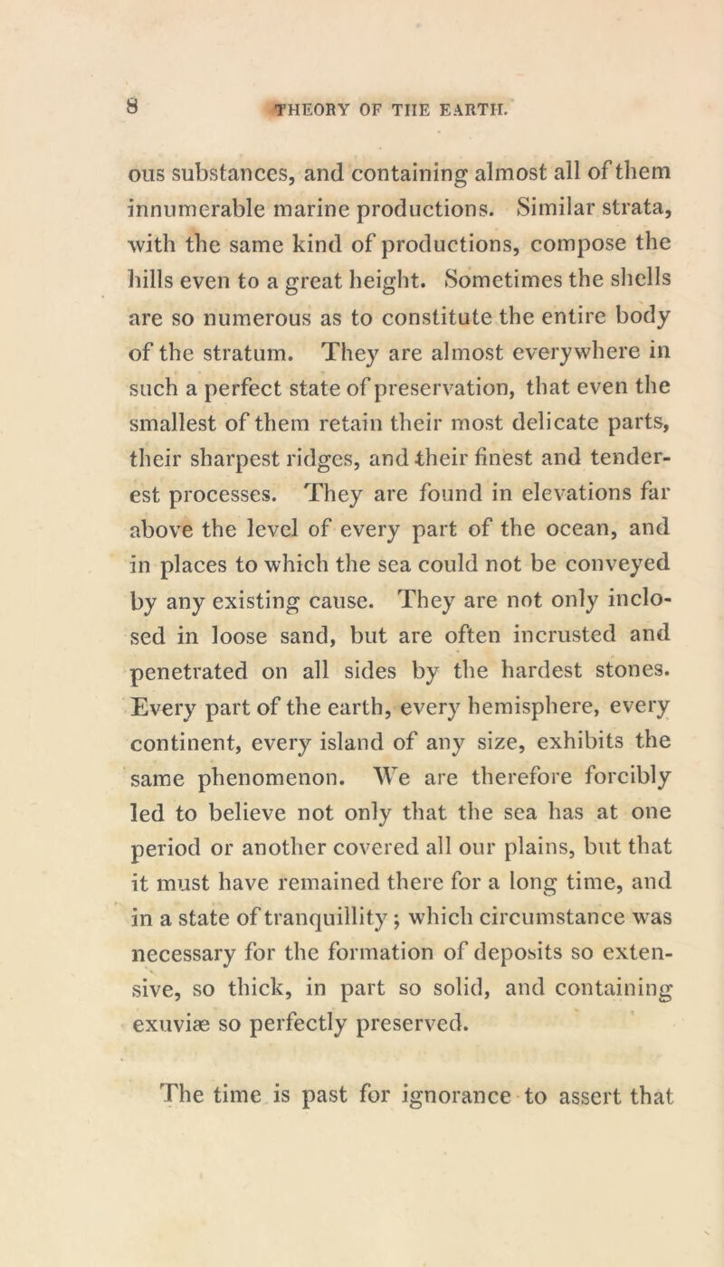 ous substances, and containing almost all of them innumerable marine productions. Similar strata, with the same kind of productions, compose the hills even to a great height. Sometimes the shells are so numerous as to constitute the entire body of the stratum. They are almost everywhere in such a perfect state of preservation, that even the smallest of them retain their most delicate parts, their sharpest ridges, and their finest and tender- est processes. They are found in elevations far above the level of every part of the ocean, and in places to which the sea could not be conveyed by any existing cause. They are not only inclo- sed in loose sand, but are often incrusted and penetrated on all sides by the hardest stones. Every part of the earth, every hemisphere, every continent, every island of any size, exhibits the same phenomenon. We are therefore forcibly led to believe not only that the sea has at one period or another covered all our plains, but that it must have remained there for a long time, and in a state of tranquillity; which circumstance w as necessary for the formation of deposits so exten- sive, so thick, in part so solid, and containing exuviae so perfectly preserved. The time is past for ignorance to assert that