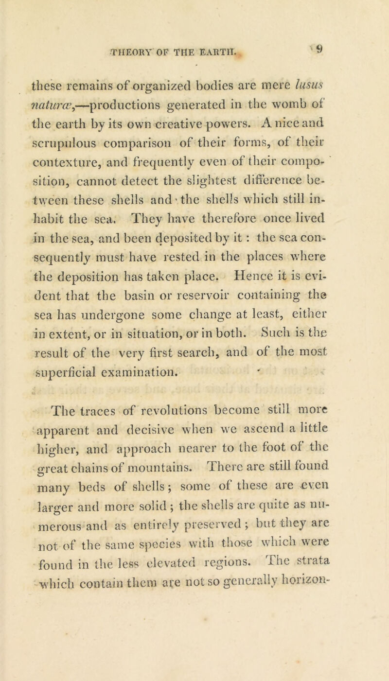 these remains of organized bodies are mere lusus naturae^—productions generated in the womb of the earth by its own creative powers. A nice and scrupulous comparison of their forms, of their contexture, and frequently even of their compo- sition, cannot detect the slightest difference be- tween these shells and the shells which still in- habit the sea. They have therefore once lived in the sea, and been deposited by it: the sea con- sequently must have rested in the places where the deposition has taken place. Hence it is evi- dent that the basin or reservoir containing the sea has undergone some change at least, either in extent, or in situation, or in both. Such is the result of the very first search, and of the most superficial examination. u . . • , ^ * * * • The traces of revolutions become still more apparent and decisive when we ascend a little higher, and approach nearer to the foot of the Great chains of mountains. There are still found many beds of shells; some of these are even larger and more solid ; the shells are quite as nu- merous and as entirely preserved ; but they are not. of the same species with those which were found in the less elevated regions. The strata which contain them are not so generally hoiizon-