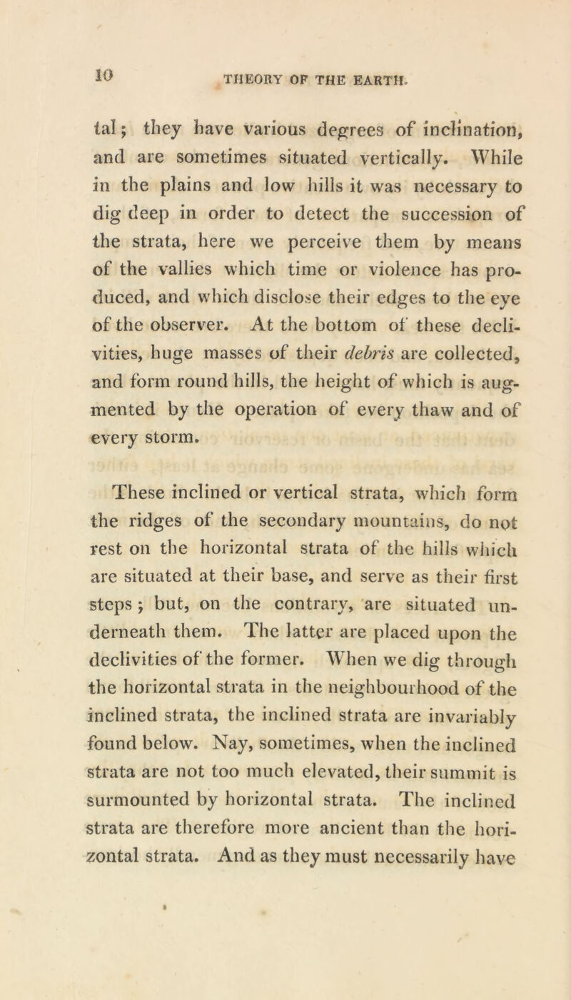 tal; they have various degrees of inclination, and are sometimes situated vertically. While in the plains and low hills it was necessary to dig deep in order to detect the succession of the strata, here we perceive them by means of the vallies which time or violence has pro- duced, and which disclose their edges to the eye of the observer. At the bottom of these decli- vities, huge masses of their debris are collected, and form round hills, the height of which is aug- mented by the operation of every thaw and of every storm. These inclined or vertical strata, which form the ridges of the secondary mountains, do not rest on the horizontal strata of the hills which are situated at their base, and serve as their first steps ; but, on the contrary, are situated un- derneath them. The latter are placed upon the declivities of the former. When we dig through the horizontal strata in the neighbourhood of the inclined strata, the inclined strata are invariably found below. Nay, sometimes, when the inclined strata are not too much elevated, their summit is surmounted by horizontal strata. The inclined strata are therefore more ancient than the hori- zontal strata. And as they must necessarily have