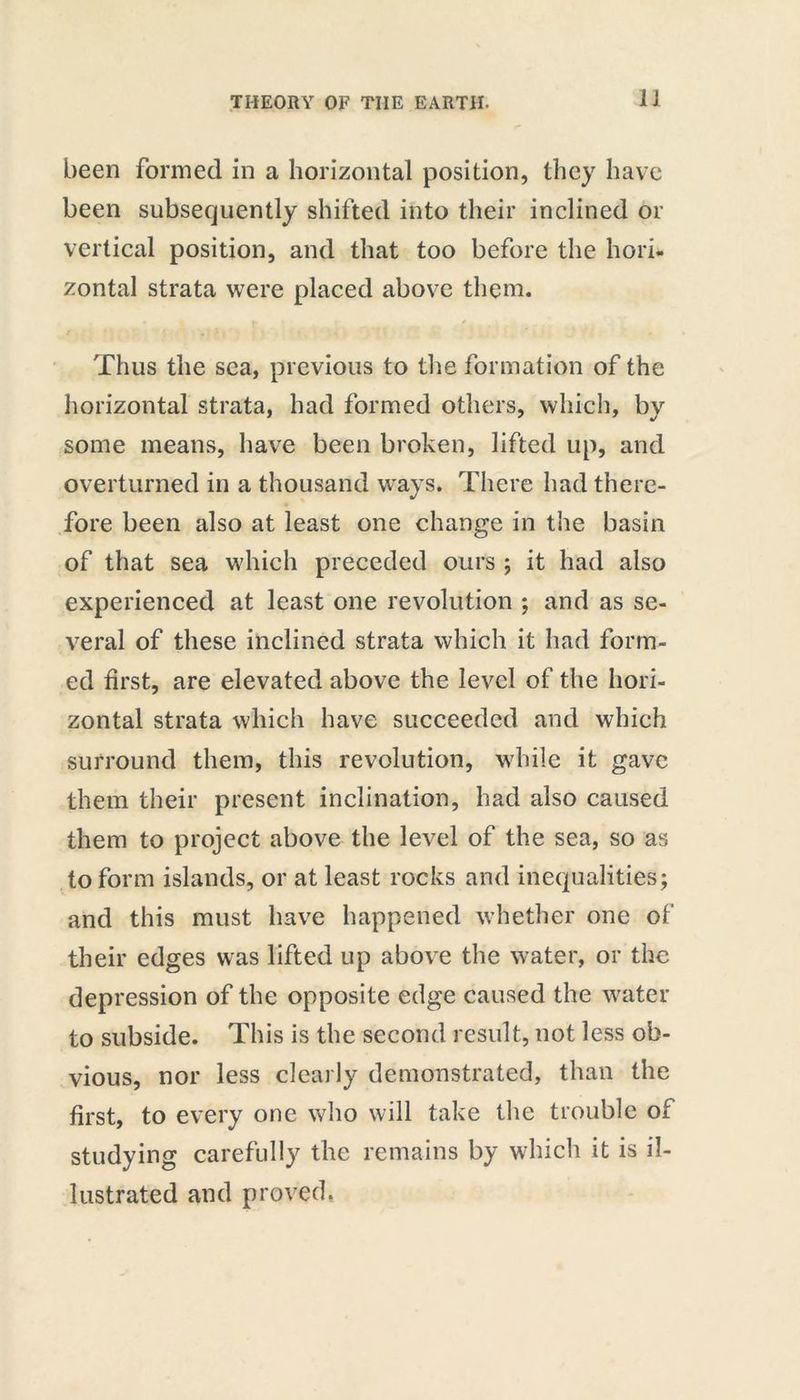 IJ been formed in a horizontal position, they have been subsequently shifted into their inclined or vertical position, and that too before the hori- zontal strata were placed above them. « ; w / Thus the sea, previous to the formation of the horizontal strata, had formed others, which, by some means, have been broken, lifted up, and overturned in a thousand ways. There had there- fore been also at least one change in the basin of that sea which preceded ours ; it had also experienced at least one revolution ; and as se- veral of these inclined strata which it had form- ed first, are elevated above the level of the hori- zontal strata which have succeeded and which surround them, this revolution, while it gave them their present inclination, had also caused them to project above the level of the sea, so as to form islands, or at least rocks and inequalities; and this must have happened whether one of their edges was lifted up above the water, or the depression of the opposite edge caused the water to subside. This is the second result, not less ob- vious, nor less clearly demonstrated, than the first, to every one who will take the trouble of studying carefully the remains by which it is il- lustrated and proved.