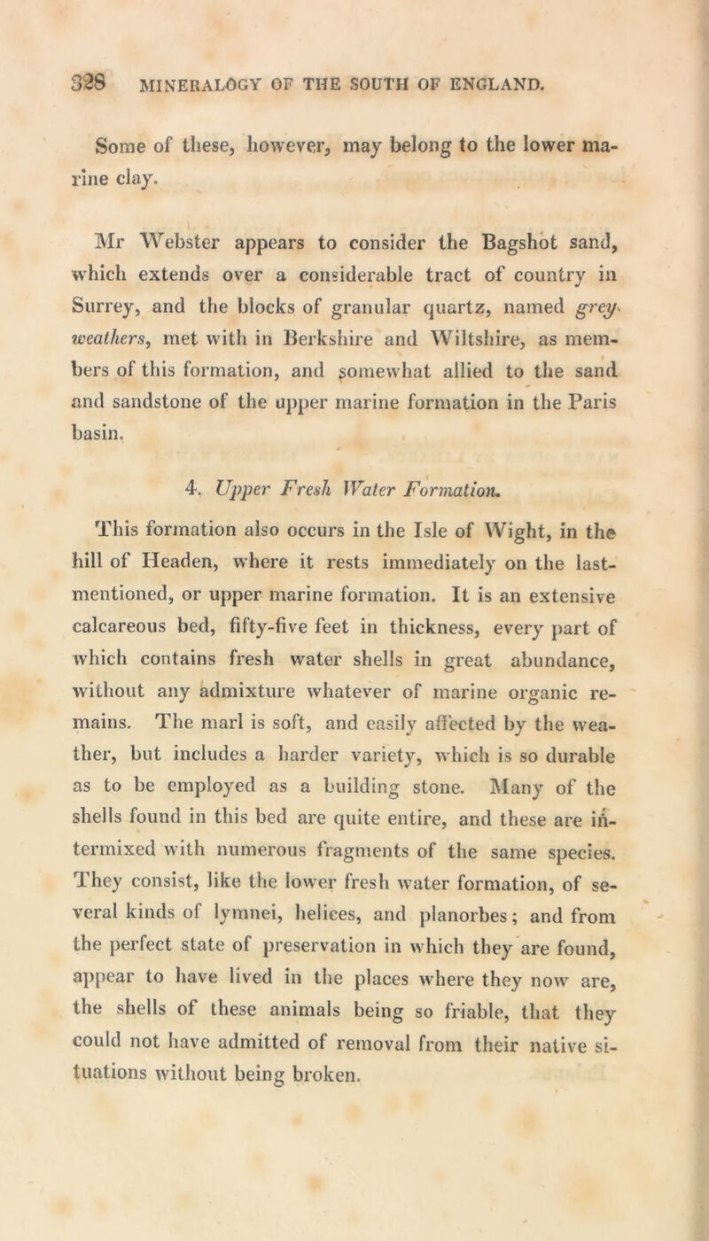 Some of these, however, may belong to the lower ma- rine clay. Mr Webster appears to consider the Bagshot sand, which extends over a considerable tract of country in Surrey, and the blocks of granular quartz, named grey* weathers, met with in Berkshire and Wiltshire, as mem- bers of this formation, and ^omewhat allied to the sand and sandstone of the upper marine formation in the Paris basin. 4. Upper Fresh Water Formation. This formation also occurs in the Isle of Wight, in the hill of Headen, where it rests immediately on the last- mentioned, or upper marine formation. It is an extensive calcareous bed, fifty-five feet in thickness, every part of which contains fresh water shells in great abundance, without any admixture whatever of marine organic re- mains. The marl is soft, and easily affected by the wea- ther, but includes a harder variety, which is so durable as to be employed as a building stone. Many of the shells found in this bed are quite entire, and these are in- termixed with numerous fragments of the same species. They consist, like the lower fresh water formation, of se- veral kinds of lymnei, helices, and planorbes; and from the perfect state of preservation in which they are found, appear to have lived in the places where they now are, the shells of these animals being so friable, that they could not have admitted of removal from their native si- tuations without being broken.