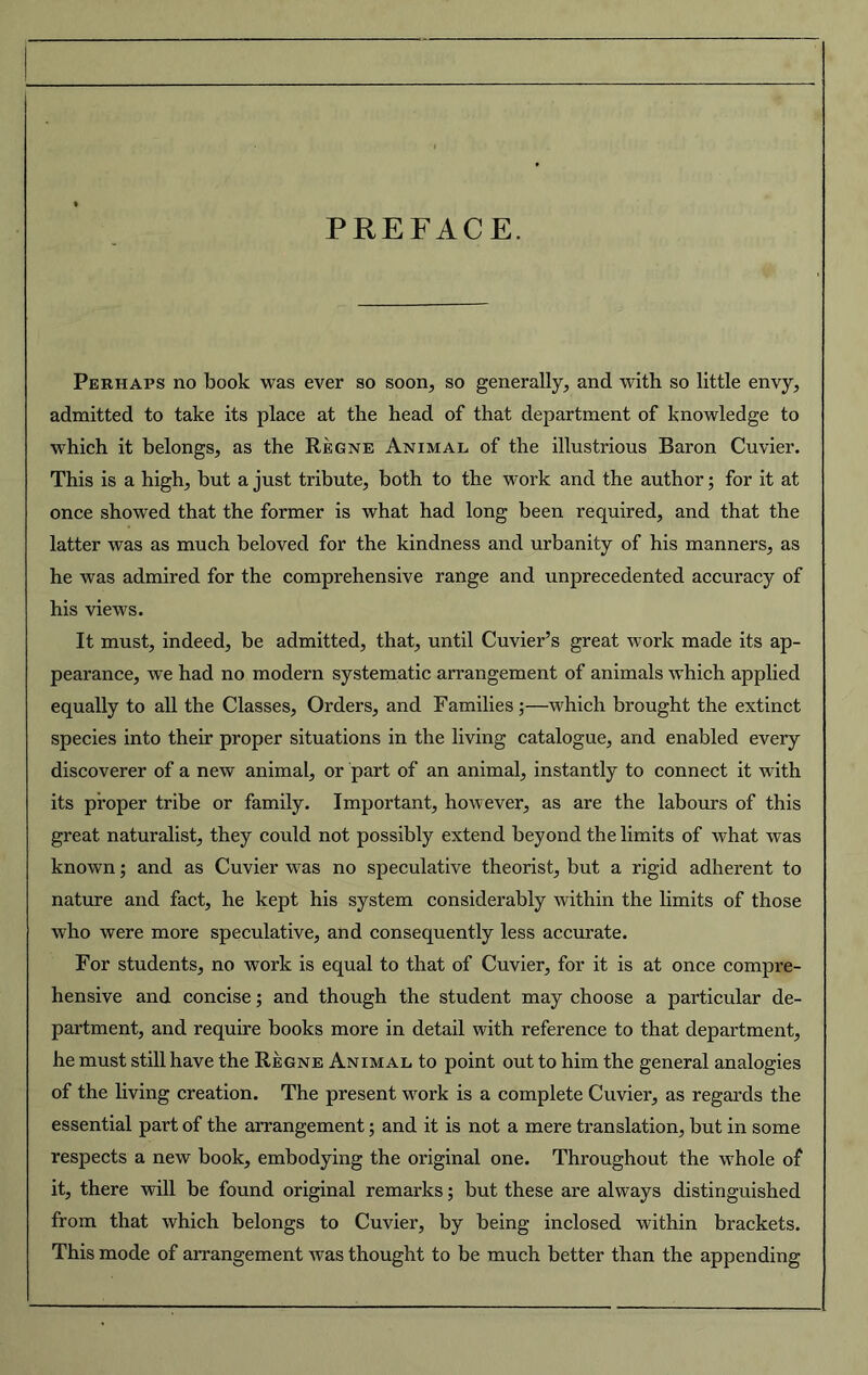 PREFACE. Perhaps no book was ever so soon, so generally, and with so little envy, admitted to take its place at the head of that department of knowledge to which it belongs, as the Regne Animal of the illustrious Baron Cuvier. This is a high, but a just tribute, both to the work and the author; for it at once showed that the former is what had long been required, and that the latter was as much beloved for the kindness and urbanity of his manners, as he was admired for the comprehensive range and unprecedented accuracy of his views. It must, indeed, be admitted, that, until Cuvier’s great work made its ap- pearance, we had no modern systematic arrangement of animals which applied equally to all the Classes, Orders, and Families;—which brought the extinct species into their proper situations in the living catalogue, and enabled every discoverer of a new animal, or part of an animal, instantly to connect it with its proper tribe or family. Important, however, as are the labours of this great naturalist, they could not possibly extend beyond the limits of what was known; and as Cuvier was no speculative theorist, but a rigid adherent to nature and fact, he kept his system considerably within the limits of those who were more speculative, and consequently less accurate. For students, no work is equal to that of Cuvier, for it is at once compre- hensive and concise; and though the student may choose a particular de- partment, and require books more in detail with reference to that department, he must still have the Regne Animal to point out to him the general analogies of the living creation. The present work is a complete Cuvier, as regards the essential part of the arrangement; and it is not a mere translation, but in some respects a new book, embodying the original one. Throughout the whole of it, there will be found original remarks; but these are always distinguished from that which belongs to Cuvier, by being inclosed within brackets. This mode of arrangement was thought to be much better than the appending