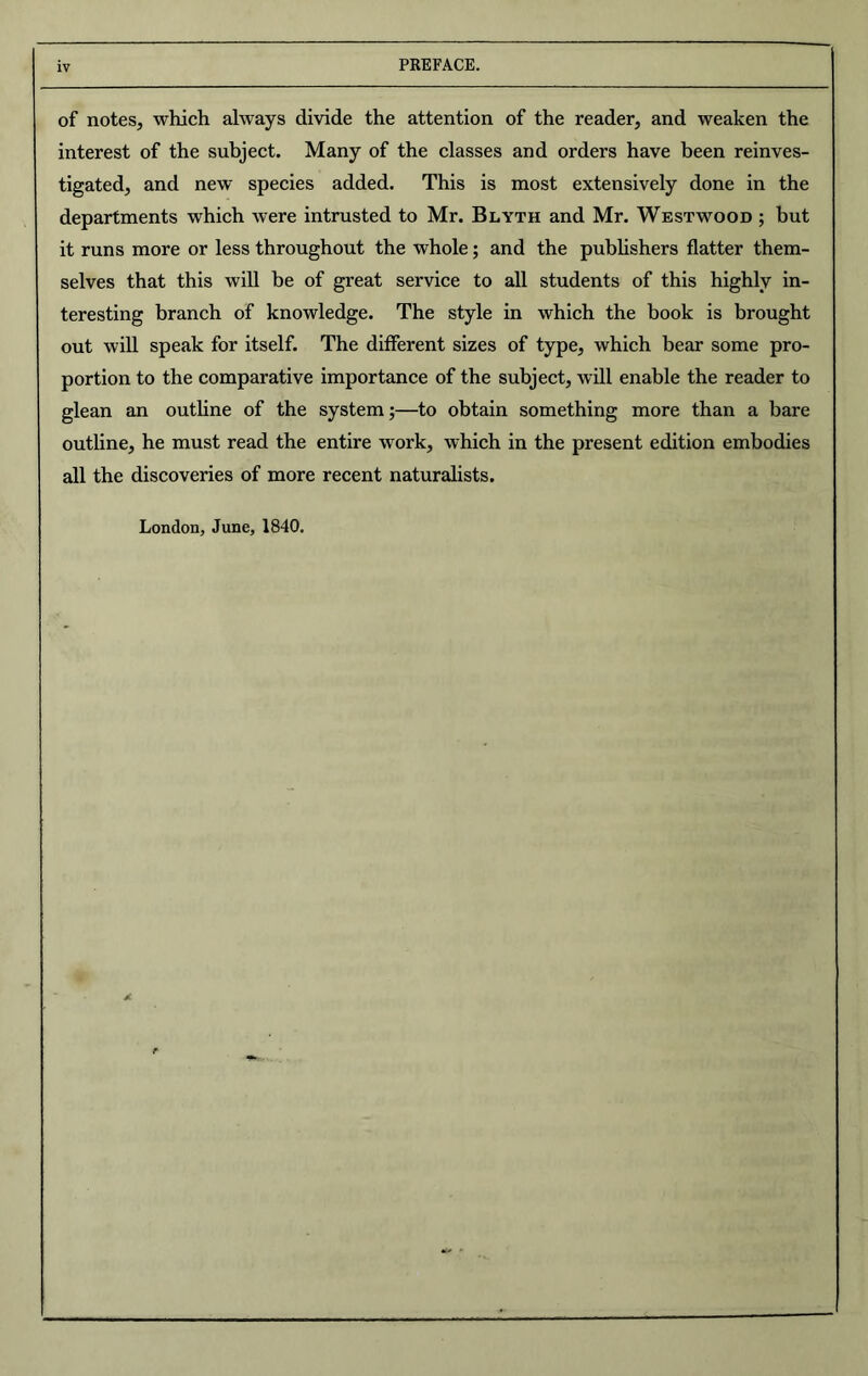 of notes, which always divide the attention of the reader, and weaken the interest of the subject. Many of the classes and orders have been reinves- tigated, and new species added. This is most extensively done in the departments which were intrusted to Mr. Blyth and Mr. Westwood ; but it runs more or less throughout the whole; and the publishers flatter them- selves that this will be of great service to all students of this highly in- teresting branch of knowledge. The style in which the book is brought out will speak for itself. The different sizes of type, which bear some pro- portion to the comparative importance of the subject, will enable the reader to glean an outline of the system;—to obtain something more than a bare outline, he must read the entire work, which in the present edition embodies all the discoveries of more recent naturalists. London, June, 1840.