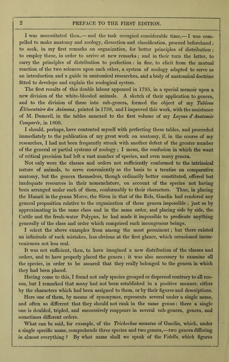 I was necessitated then,— and the task occupied considerable time,— I was com- pelled to make anatomy and zoology, dissection and classification, proceed beforehand; to seek, in my first remarks on organization, for better principles of distribution ; to employ these, in order to arrive at new remarks ; and in their turn the latter, to carry the principles of distribution to perfection : in fine, to elicit from the mutual reaction of the two sciences upon each other, a system of zoology adapted to serve as an introduction and a guide in anatomical researches, and a body of anatomical doctrine fitted to develope and explain the zoological system. The first results of this double labour appeared in 1795, in a special memoir upon a new division of the white-blooded animals. A sketch of their application to genera, and to the division of these into sub-genera, formed the object of my Tableau JElementaire des Animaux, printed in 1798, and I improved this work, with the assistance of M. Dumeril, in the tables annexed to the first volume of my Lecons d’ Anatomie Comparde, in 1800. I should, perhaps, have contented myself with perfecting these tables, and proceeded immediately to the publication of my great work on anatomy, if, in the course of my researches, I had not been frequently struck with another defect of the greater number of the general or partial systems of zoology ; I mean, the confusion in which the want of critical precision had left a vast number of species, and even many genera. Not only were the classes and orders not sufficiently conformed to the intrinsical nature of animals, to serve conveniently as the basis to a treatise on comparative anatomy, but the genera themselves, though ordinarily better constituted, offered but inadequate resources in their nomenclature, on account of the species not having been arranged under each of them, conformably to their characters. Thus, in placing the Manati in the genus Morse, the Siren in that of the Eels, Gmelin had rendered any general proposition relative to the organization of these genera impossible ; just as by approximating in the same class and in the same order, and placing side by side, the Cuttle and the fresh-water Polypus, he had made it impossible to predicate anything generally of the class and order which comprised such incongruous beings. I select the above examples from among the most prominent; but there existed an infinitude of such mistakes, less obvious at the first glance, which occasioned incon- veniences not less real. It was not sufficient, then, to have imagined a new distribution of the classes and orders, and to have properly placed the genera; it was also necessary to examine all the species, in order to be assured that they really belonged to the genera in which they had been placed. Having come to this, I found not only species grouped or dispersed contrary to all rea- son, but I remarked that many had not been established in a positive manner, either by the characters which had been assigned to them, or by their figures and descriptions. Here one of them, by means of synonymes, represents several under a single name, and often so different that they should not rank in the same genus: there a single one is doubled, tripled, and successively reappears in several sub-genera, genera, and sometimes different orders. What can be said, for example, of the Trichechus manatus of Gmelin, which, under a single specific name, comprehends three species and two genera,—two genera differing in almost everything ? By what name shall we speak of the Velella, which figures