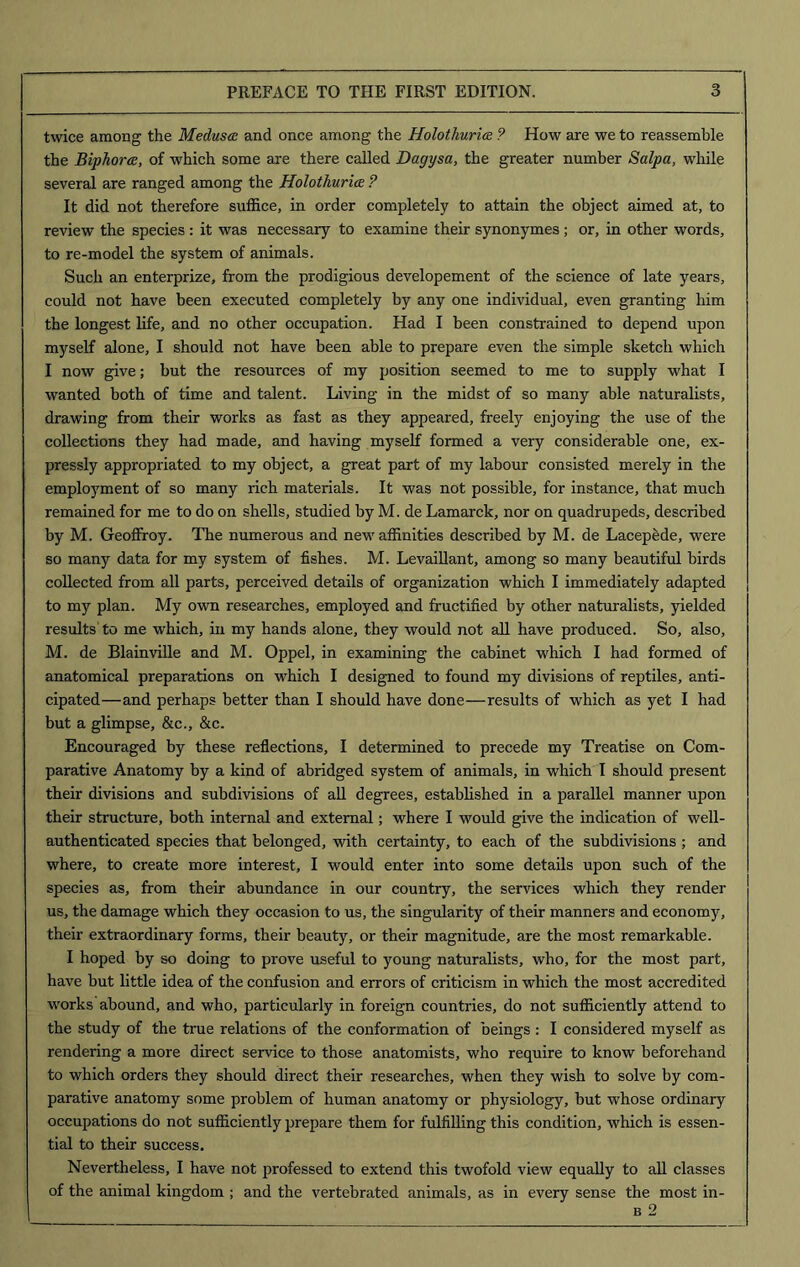 twice among the Medusa and once among the Holothurice ? How are we to reassemble the Biphorce, of which some are there called Dagysa, the greater number Salpa, while several are ranged among the Holothurice ? It did not therefore suffice, in order completely to attain the object aimed at, to review the species : it was necessary to examine their synonymes; or, in other words, to re-model the system of animals. Such an enterprize, from the prodigious developement of the science of late years, could not have been executed completely by any one individual, even granting him the longest life, and no other occupation. Had I been constrained to depend upon myself alone, I should not have been able to prepare even the simple sketch which I now give; but the resources of my position seemed to me to supply what I wanted both of time and talent. Living in the midst of so many able naturalists, drawing from their works as fast as they appeared, freely enjoying the use of the collections they had made, and having myself formed a very considerable one, ex- pressly appropriated to my object, a great part of my labour consisted merely in the employment of so many rich materials. It was not possible, for instance, that much remained for me to do on shells, studied by M. de Lamarck, nor on quadrupeds, described by M. Geoffroy. The numerous and new affinities described by M. de Lacepede, were so many data for my system of fishes. M. Levaillant, among so many beautiful birds collected from all parts, perceived details of organization which I immediately adapted to my plan. My own researches, employed and fructified by other naturalists, yielded results to me which, in my hands alone, they would not all have produced. So, also, M. de Blainville and M. Oppel, in examining the cabinet which I had formed of anatomical preparations on which I designed to found my divisions of reptiles, anti- cipated—and perhaps better than I should have done—results of which as yet I had but a glimpse, &c., &c. Encouraged by these reflections, I determined to precede my Treatise on Com- parative Anatomy by a kind of abridged system of animals, in which I should present their divisions and subdivisions of all degrees, established in a parallel manner upon their structure, both internal and external; where I would give the indication of well- authenticated species that belonged, with certainty, to each of the subdivisions ; and where, to create more interest, I would enter into some details upon such of the species as, from their abundance in our country, the services which they render us, the damage which they occasion to us, the singularity of their manners and economy, their extraordinary forms, their beauty, or their magnitude, are the most remarkable. I hoped by so doing to prove useful to young naturalists, who, for the most part, have but little idea of the confusion and errors of criticism in which the most accredited works abound, and who, particularly in foreign countries, do not sufficiently attend to the study of the true relations of the conformation of beings: I considered myself as rendering a more direct service to those anatomists, who require to know beforehand to which orders they should direct their researches, when they wish to solve by com- parative anatomy some problem of human anatomy or physiology, but whose ordinary occupations do not sufficiently prepare them for fulfilling this condition, which is essen- tial to their success. Nevertheless, I have not professed to extend this twofold view equally to all classes of the animal kingdom ; and the vertebrated animals, as in every sense the most in- | b 2