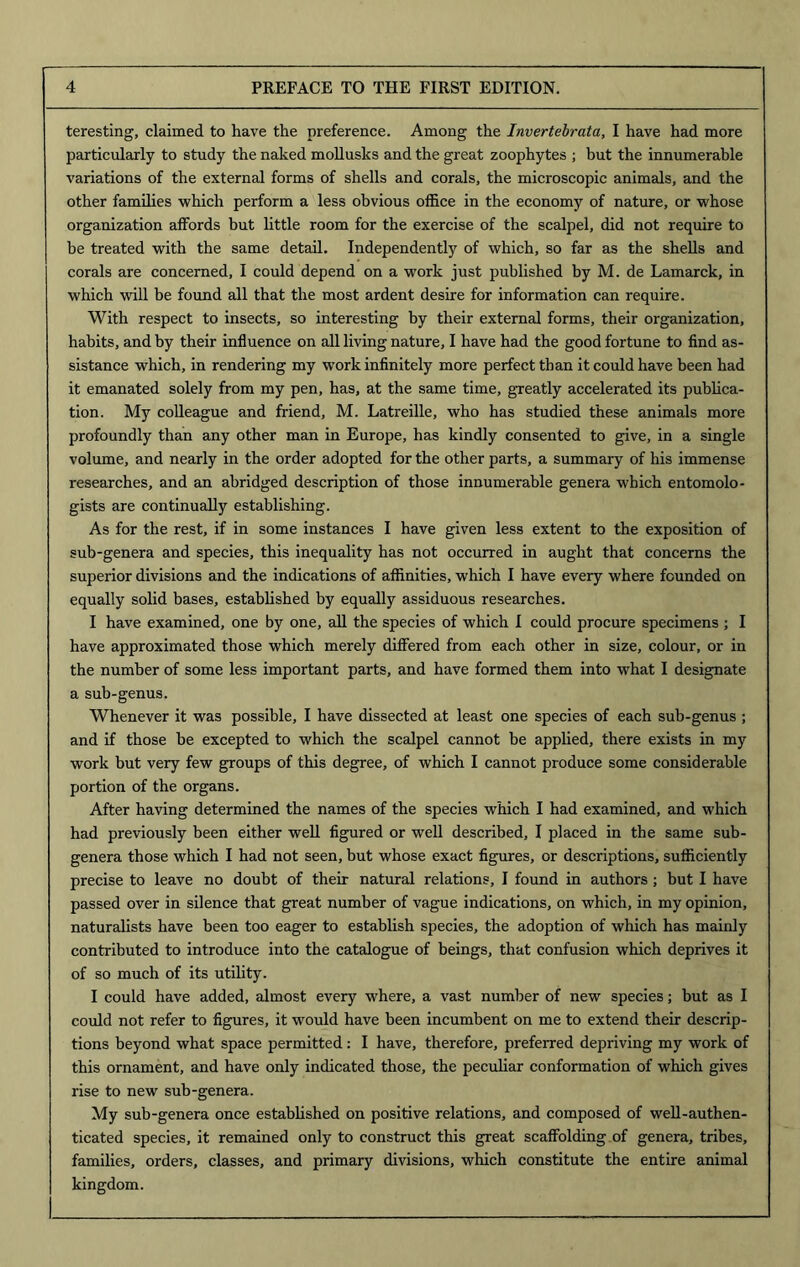 teresting, claimed to have the preference. Among the Invertebrata, I have had more particularly to study the naked mollusks and the great zoophytes ; but the innumerable variations of the external forms of shells and corals, the microscopic animals, and the other families which perform a less obvious office in the economy of nature, or whose organization affords but little room for the exercise of the scalpel, did not require to be treated with the same detail. Independently of which, so far as the shells and corals are concerned, I could depend on a work just published by M. de Lamarck, in which will be found all that the most ardent desire for information can require. With respect to insects, so interesting by their external forms, their organization, habits, and by their influence on all living nature, I have had the good fortune to find as- sistance which, in rendering my work infinitely more perfect than it could have been had it emanated solely from my pen, has, at the same time, greatly accelerated its publica- tion. My colleague and friend, M. Latreille, who has studied these animals more profoundly than any other man in Europe, has kindly consented to give, in a single volume, and nearly in the order adopted for the other parts, a summary of his immense researches, and an abridged description of those innumerable genera which entomolo- gists are continually establishing. As for the rest, if in some instances I have given less extent to the exposition of sub-genera and species, this inequality has not occurred in aught that concerns the superior divisions and the indications of affinities, which I have every where founded on equally solid bases, established by equally assiduous researches. I have examined, one by one, all the species of which I could procure specimens ; I have approximated those which merely differed from each other in size, colour, or in the number of some less important parts, and have formed them into what I designate a sub-genus. Whenever it was possible, I have dissected at least one species of each sub-genus ; and if those be excepted to which the scalpel cannot be applied, there exists in my work but very few groups of this degree, of which I cannot produce some considerable portion of the organs. After having determined the names of the species which I had examined, and which had previously been either well figured or well described, I placed in the same sub- genera those which I had not seen, but whose exact figures, or descriptions, sufficiently precise to leave no doubt of their natural relations, I found in authors; but I have passed over in silence that great number of vague indications, on which, in my opinion, naturalists have been too eager to establish species, the adoption of which has mainly contributed to introduce into the catalogue of beings, that confusion which deprives it of so much of its utility. I could have added, almost every where, a vast number of new species; but as I could not refer to figures, it would have been incumbent on me to extend their descrip- tions beyond what space permitted: I have, therefore, preferred depriving my work of this ornament, and have only indicated those, the peculiar conformation of which gives rise to new sub-genera. My sub-genera once established on positive relations, and composed of well-authen- ticated species, it remained only to construct this great scaffolding of genera, tribes, families, orders, classes, and primary divisions, which constitute the entire animal kingdom. I