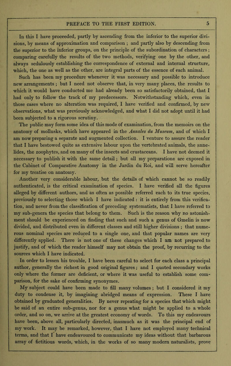 In this I have proceeded, partly by ascending from the inferior to the superior divi- sions, by means of approximation and comparison ; and partly also by descending from the superior to the inferior groups, on the principle of the subordination of characters; comparing carefully the results of the two methods, verifying one by the other, and always sedulously establishing the correspondence of external and internal structure, which, the one as well as the other, are integral parts of the essence of each animal. Such has been my procedure whenever it was necessary and possible to introduce new arrangements ; but I need not observe that, in very many places, the results to which it would have conducted me had already been so satisfactorily obtained, that I had only to follow the track of my predecessors. Notwithstanding which, even in those cases where no alteration was required, I have verified and confirmed, by new observations, what was previously acknowledged, and what I did not adopt until it had been subjected to a rigorous scrutiny. The public may form some idea of this mode of examination, from the memoirs on the anatomy of mollusks, which have appeared in the Annales du Museum, and of which I am now preparing a separate and augmented collection. I venture to assure the reader that I have bestowed quite as extensive labour upon the vertebrated animals, the anne- lides, the zoophytes, and on many of the insects and crustaceans. I have not deemed it necessary to publish it with the same detail; but all my preparations are exposed in the Cabinet of Comparative Anatomy in the Jardin du Roi, and will serve hereafter for my treatise on anatomy. Another very considerable labour, but the details of which cannot be so readily authenticated, is the critical examination of species. I have verified all the figures alleged by different authors, and as often as possible referred each to its true species, previously to selecting those which I have indicated : it is entirely from this verifica- tion, and never from the classification of preceding systematists, that I have referred to my sub-genera the species that belong to them. Such is the reason why no astonish- ment should be experienced on finding that such and such a genus of Gmelin is now divided, and distributed even in different classes and still higher divisions ; that nume- rous nominal species are reduced to a single one, and that popular names are very differently applied. There is not one of these changes which I am not prepared to justify, and of which the reader himself may not obtain the proof, by recurring to the sources which I have indicated. In order to lessen his trouble, I have been careful to select for each class a principal author, generally the richest in good original figures; and I quoted secondary works only where the former are deficient, or where it was useful to establish some com- parison, for the sake of confirming synonymes. My subject could have been made to fill many volumes ; but I considered it my duty to condense it, by imagining abridged means of expression. These I have obtained by graduated generalities. By never repeating for a species that which might be said of an entire sub-genus, nor for a genus what might be applied to a whole order, and so on, we arrive at the greatest economy of words. To this my endeavours have been, above all, particularly directed, inasmuch as it was the principal end of my work. It may be remarked, however, that I have not employed many technical terms, and that I have endeavoured to communicate my ideas without that barbarous array of fictitious words, which, in the works of so many modern naturalists, prove