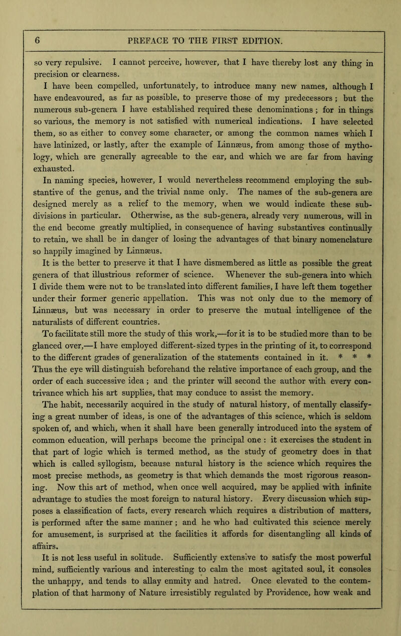 so very repulsive. I cannot perceive, however, that I have thereby lost any thing in precision or clearness. I have been compelled, unfortunately, to introduce many new names, although I have endeavoured, as far as possible, to preserve those of my predecessors ; but the numerous sub-genera I have established required these denominations ; for in things so various, the memory is not satisfied with numerical indications. I have selected them, so as either to convey some character, or among the common names which I have latinized, or lastly, after the example of Linnseus, from among those of mytho- logy, which are generally agreeable to the ear, and which we are far from having exhausted. In naming species, however, I would nevertheless recommend employing the sub- stantive of the genus, and the trivial name only. The names of the sub-genera are designed merely as a relief to the memory, when we would indicate these sub- divisions in particular. Otherwise, as the sub-genera, already very numerous, will in the end become greatly multiplied, in consequence of having substantives continually to retain, we shall be in danger of losing the advantages of that binary nomenclature so happily imagined by Linnseus. It is the better to preserve it that I have dismembered as little as possible the great genera of that illustrious reformer of science. Whenever the sub-genera into which I divide them were not to be translated into different families, I have left them together under their former generic appellation. This was not only due to the memory of Linnseus, but was necessary in order to preserve the mutual intelligence of the naturalists of different countries. To facilitate still more the study of this w'ork,—for it is to be studied more than to be glanced over,—I have employed different-sized types in the printing of it, to correspond to the different grades of generalization of the statements contained in it. * * * Thus the eye will distinguish beforehand the relative importance of each group, and the order of each successive idea ; and the printer will second the author with every con- trivance which his art supplies, that may conduce to assist the memory. The habit, necessarily acquired in the study of natural history, of mentally classify- ing a great number of ideas, is one of the advantages of this science, which is seldom spoken of, and which, when it shall have been generally introduced into the system of common education, will perhaps become the principal one : it exercises the student in that part of logic which is termed method, as the study of geometry does in that which is called syllogism, because natural history is the science which requires the most precise methods, as geometry is that which demands the most rigorous reason- ing. Now this art of method, when once well acquired, may be applied with infinite advantage to studies the most foreign to natural history. Every discussion which sup- poses a classification of facts, every research which requires a distribution of matters, is performed after the same manner; and he who had cultivated this science merely for amusement, is surprised at the facilities it affords for disentangling all kinds of affairs. It is not less useful in solitude. Sufficiently extensive to satisfy the most powerful mind, sufficiently various and interesting to calm the most agitated soul, it consoles the unhappy, and tends to allay enmity and hatred. Once elevated to the contem- plation of that harmony of Nature irresistibly regulated by Providence, how weak and