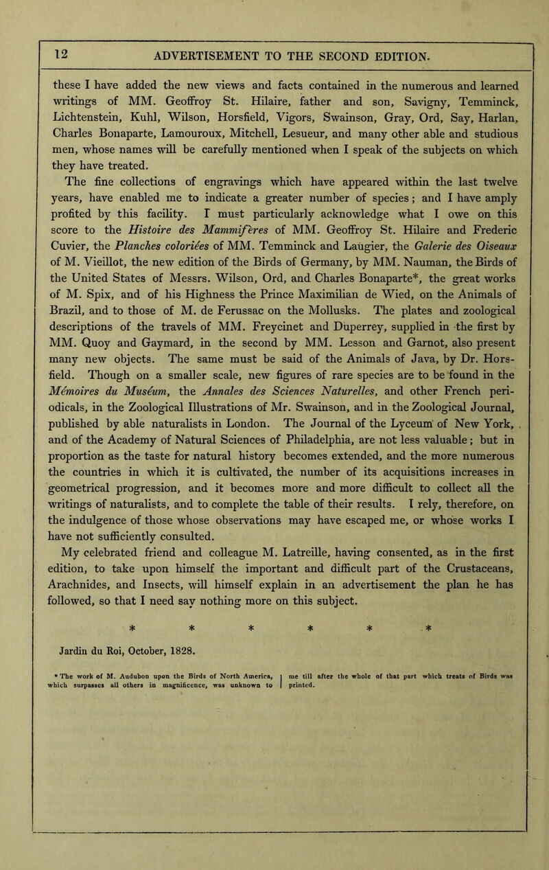 these I have added the new views and facts contained in the numerous and learned writings of MM. Geoffroy St. Hilaire, father and son, Savigny, Temminck, Lichtenstein, Kuhl, Wilson, Horsfield, Vigors, Swainson, Gray, Ord, Say, Harlan, Charles Bonaparte, Lamouroux, Mitchell, Lesueur, and many other able and studious men, whose names will be carefully mentioned when I speak of the subjects on which they have treated. The fine collections of engravings which have appeared within the last twelve years, have enabled me to indicate a greater number of species; and I have amply profited by this facility. I must particularly acknowledge what I owe on this score to the Histoire des Mammifkres of MM. Geoffroy St. Hilaire and Frederic Cuvier, the Planches colonies of MM. Temminck and Laugier, the Galerie des Oiseaux of M. Vieillot, the new edition of the Birds of Germany, by MM. Nauman, the Birds of the United States of Messrs. Wilson, Ord, and Charles Bonaparte*, the great works of M. Spix, and of his Highness the Prince Maximilian de Wied, on the Animals of Brazil, and to those of M. de Ferussac on the Mollusks. The plates and zoological descriptions of the travels of MM. Freycinet and Duperrey, supplied in the first by MM. Quoy and Gaymard, in the second by MM. Lesson and Garnot, also present many new objects. The same must be said of the Animals of Java, by Dr. Hors- field. Though on a smaller scale, new figures of rare species are to be found in the Memoires du Museum, the Annales des Sciences Naturelles, and other French peri- odicals, in the Zoological Illustrations of Mr. Swainson, and in the Zoological Journal, published by able naturalists in London. The Journal of the Lyceum of New York, and of the Academy of Natural Sciences of Philadelphia, are not less valuable; but in proportion as the taste for natural history becomes extended, and the more numerous the countries in which it is cultivated, the number of its acquisitions increases in geometrical progression, and it becomes more and more difficult to collect all the writings of naturalists, and to complete the table of their results. I rely, therefore, on the indulgence of those whose observations may have escaped me, or whose works I have not sufficiently consulted. My celebrated friend and colleague M. Latreille, having consented, as in the first edition, to take upon himself the important and difficult part of the Crustaceans, Arachnides, and Insects, will himself explain in an advertisement the plan he has followed, so that I need say nothing more on this subject. 4: * 4= 4: 4c * Jardin du Roi, October, 1828. • The work of M. Audubon upon the Birds of North America, j me till after the whole of that part which treats of Birds was which surpasses all others in magnificence, was unknown to I printed.