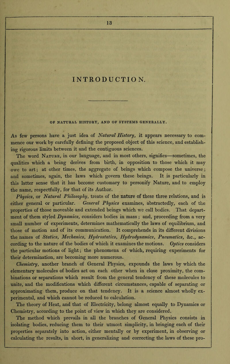 INTRODUCTION. OF NATURAL HISTORY, AND OF SYSTEMS GENERALLY. As few persons have a just idea of Natural History, it appears necessary to com- mence our work by carefully defining the proposed object of this science, and establish- ing rigorous limits between it and the contiguous sciences. The word Nature, in our language, and in most others, signifies—sometimes, the qualities which a being derives from birth, in opposition to those which it may owe to art; at other times, the aggregate of beings which compose the universe; and sometimes, again, the laws which govern these beings. It is particularly in this latter sense that it has become customary to personify Nature, and to employ the name, respectfully, for that of its Author. Physics, or Natural Philosophy, treats of the nature of these three relations, and is either general or particular. General Physics examines, abstractedly, each of the properties of those moveable and extended beings which we call bodies. That depart- ment of them styled Dynamics, considers bodies in mass ; and, proceeding from a very small number of experiments, determines mathematically the laws of equilibrium, and those of motion and of its communication. It comprehends in its different divisions the names of Statics, Mechanics, Hydrostatics, Hydrodynamics, Pneumatics, &c., ac- cording to the nature of the bodies of which it examines the motions. Optics considers the particular motions of light; the phenomena of which, requiring experiments for their determination, are becoming more numerous. Chemistry, another branch of General Physics, expounds the laws by which the elementary molecules of bodies act on each other when in close proximity, the com- binations or separations which result from the general tendency of these molecules to unite, and the modifications which different circumstances, capable of separating or approximating them, produce on that tendency. It is a science almost wholly ex- perimental, and which cannot be reduced to calculation. The theory of Heat, and that of Electricity, belong almost equally to Dynamics or Chemistry, according to the point of view in which they are considered. The method which prevails in all the branches of General Physics consists in isolating bodies, reducing them to their utmost simplicity, in bringing each of their properties separately into action, either mentally or by experiment, in observing or calculating the results, in short, in generalizing and correcting the laws of these pro-
