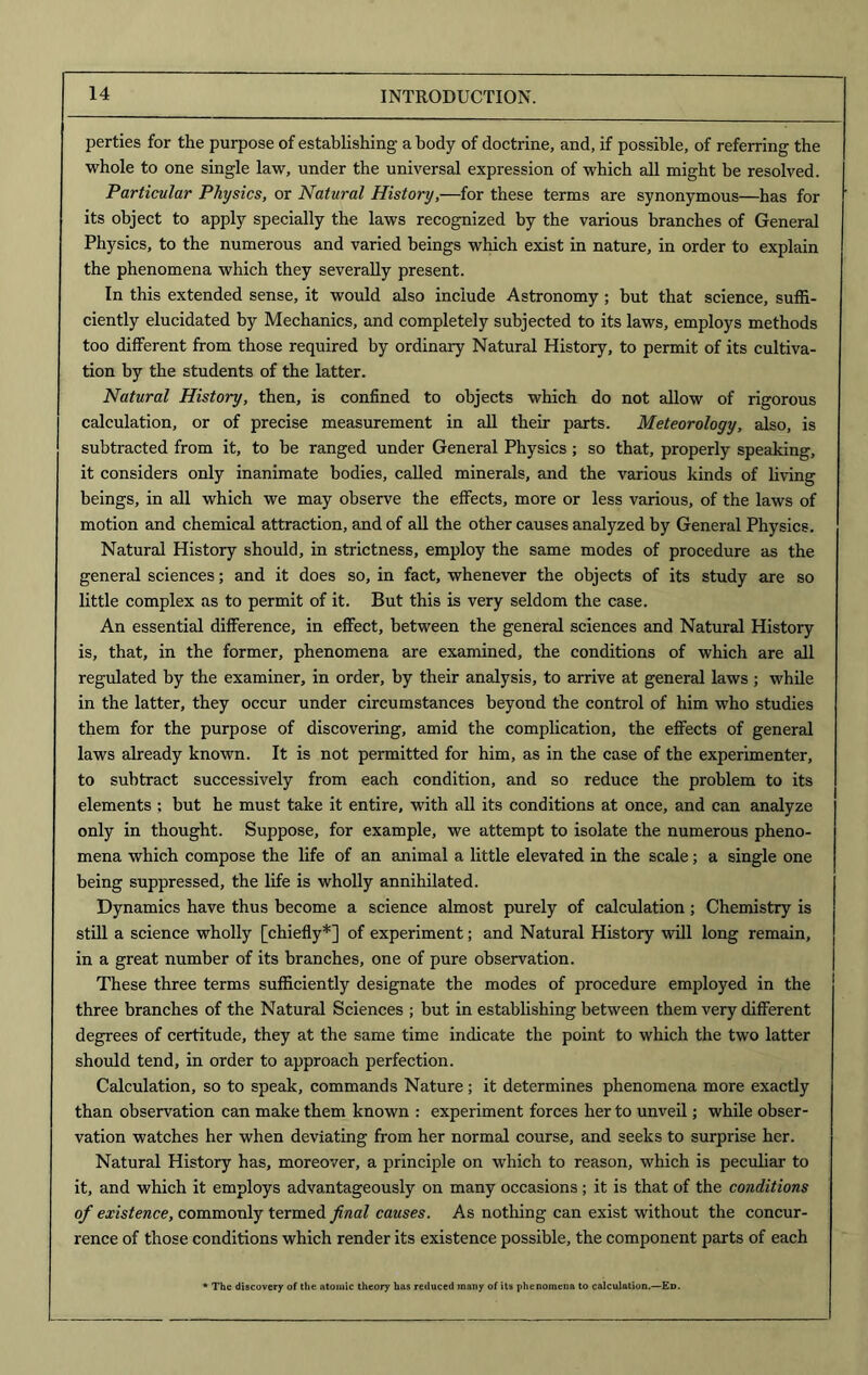 perties for the purpose of establishing a body of doctrine, and, if possible, of referring the whole to one single law, under the universal expression of which all might be resolved. Particular Physics, or Natural History,—for these terms are synonymous—has for its object to apply specially the laws recognized by the various branches of General Physics, to the numerous and varied beings which exist in nature, in order to explain the phenomena which they severally present. In this extended sense, it would also include Astronomy; but that science, suffi- ciently elucidated by Mechanics, and completely subjected to its laws, employs methods too different from those required by ordinary Natural History, to permit of its cultiva- tion by the students of the latter. Natural History, then, is confined to objects which do not allow of rigorous calculation, or of precise measurement in all their parts. Meteorology, also, is subtracted from it, to be ranged under General Physics; so that, properly speaking, it considers only inanimate bodies, called minerals, and the various kinds of living beings, in all which we may observe the effects, more or less various, of the laws of motion and chemical attraction, and of all the other causes analyzed by General Physics. Natural History should, in strictness, employ the same modes of procedure as the general sciences; and it does so, in fact, whenever the objects of its study are so little complex as to permit of it. But this is very seldom the case. An essential difference, in effect, between the general sciences and Natural History is, that, in the former, phenomena are examined, the conditions of which are all regulated by the examiner, in order, by their analysis, to arrive at general laws ; while in the latter, they occur under circumstances beyond the control of him who studies them for the purpose of discovering, amid the complication, the effects of general laws already known. It is not permitted for him, as in the case of the experimenter, to subtract successively from each condition, and so reduce the problem to its elements ; but he must take it entire, with all its conditions at once, and can analyze only in thought. Suppose, for example, we attempt to isolate the numerous pheno- mena which compose the life of an animal a little elevated in the scale; a single one being suppressed, the life is wholly annihilated. Dynamics have thus become a science almost purely of calculation; Chemistry is still a science wholly [chiefly*] of experiment; and Natural History will long remain, in a great number of its branches, one of pure observation. These three terms sufficiently designate the modes of procedure employed in the three branches of the Natural Sciences ; but in establishing between them very different degrees of certitude, they at the same time indicate the point to which the two latter should tend, in order to approach perfection. Calculation, so to speak, commands Nature; it determines phenomena more exactly than observation can make them known : experiment forces her to unveil; while obser- vation watches her when deviating from her normal course, and seeks to surprise her. Natural History has, moreover, a principle on which to reason, which is peculiar to it, and which it employs advantageously on many occasions ; it is that of the conditions of existence, commonly termed final causes. As nothing can exist without the concur- rence of those conditions which render its existence possible, the component parts of each * The discovery of the atomic theory has reduced many of its phenomena to calculation.—Ed.