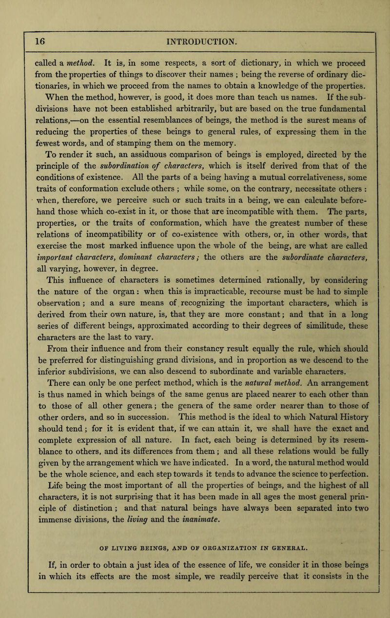 called a method. It is, in some respects, a sort of dictionary, in which we proceed from the properties of things to discover their names ; being the reverse of ordinary dic- tionaries, in which we proceed from the names to obtain a knowledge of the properties. When the method, however, is good, it does more than teach us names. If the sub - divisions have not been established arbitrarily, but are based on the true fundamental relations,—on the essential resemblances of beings, the method is the surest means of reducing the properties of these beings to general rules, of expressing them in the fewest words, and of stamping them on the memory. To render it such, an assiduous comparison of beings is employed, directed by the principle of the subordination of characters, which is itself derived from that of the conditions of existence. All the parts of a being having a mutual correlativeness, some traits of conformation exclude others ; while some, on the contrary, necessitate others : when, therefore, we perceive such or such traits in a being, we can calculate before- hand those which co-exist in it, or those that are incompatible with them. The parts, properties, or the traits of conformation, which have the greatest number of these relations of incompatibility or of co-existence with others, or, in other words, that exercise the most marked influence upon the whole of the being, are what are called important characters, dominant characters; the others are the subordinate characters, all varying, however, in degree. This influence of characters is sometimes determined rationally, by considering the nature of the organ: when this is impracticable, recourse must be had to simple observation ; and a sure means of recognizing the important characters, which is derived from their own nature, is, that they are more constant; and that in a long series of different beings, approximated according to their degrees of similitude, these characters are the last to vary. From their influence and from their constancy result equally the rule, which should be preferred for distinguishing grand divisions, and in proportion as we descend to the inferior subdivisions, we can also descend to subordinate and variable characters. There can only be one perfect method, which is the natural method. An arrangement is thus named in which beings of the same genus are placed nearer to each other than to those of all other genera; the genera of the same order nearer than to those of other orders, and so in succession. This method is the ideal to which Natural History should tend; for it is evident that, if we can attain it, we shall have the exact and complete expression of all nature. In fact, each being is determined by its resem- blance to others, and its differences from them; and all these relations would be fully given by the arrangement which we have indicated. In a word, the natural method would be the whole science, and each step towards it tends to advance the science to perfection. Life being the most important of all the properties of beings, and the highest of all characters, it is not surprising that it has been made in all ages the most general prin- ciple of distinction ; and that natural beings have always been separated into two immense divisions, the living and the inanimate. OF LIVING BEINGS, AND OF ORGANIZATION IN GENERAL. If, in order to obtain a just idea of the essence of life, we consider it in those beings in which its effects are the most simple, we readily perceive that it consists in the