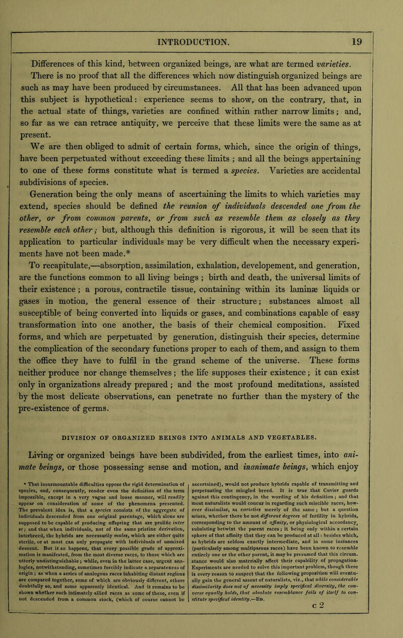 Differences of this kind, between organized beings, are wbat are termed varieties. There is no proof that all the differences which now distinguish organized beings are such as may have been produced by circumstances. All that has been advanced upon this subject is hypothetical: experience seems to show, on the contrary, that, in the actual state of things, varieties are confined within rather narrow limits; and, so far as we can retrace antiquity, we perceive that these limits were the same as at present. We are then obliged to admit of certain forms, which, since the origin of things, have been perpetuated without exceeding these limits ; and all the beings appertaining to one of these forms constitute what is termed a species. Varieties are accidental subdivisions of species. Generation being the only means of ascertaining the limits to which varieties may extend, species should be defined the reunion of individuals descended one from the other, or from common parents, or from such as resemble them as closely as they resemble each other; but, although this definition is rigorous, it will be seen that its application to particular individuals may be very difficult when the necessary experi- ments have not been made.* To recapitulate,—absorption, assimilation, exhalation, developement, and generation, are the functions common to all living beings ; birth and death, the universal limits of their existence; a porous, contractile tissue, containing within its laminae liquids or gases in motion, the general essence of their structure; substances almost all susceptible of being converted into liquids or gases, and combinations capable of easy transformation into one another, the basis of their chemical composition. Fixed forms, and which are perpetuated by generation, distinguish their species, determine the complication of the secondary functions proper to each of them, and assign to them the office they have to fulfil in the grand scheme of the universe. These forms neither produce nor change themselves; the life supposes their existence; it can exist only in organizations already prepared ; and the most profound meditations, assisted by the most delicate observations, can penetrate no further than the mystery of the pre-existence of germs. DIVISION OF ORGANIZED BEINGS INTO ANIMALS AND VEGETABLES. Living or organized beings have been subdivided, from the earliest times, into ani- mate beings, or those possessing sense and motion, and inanimate beings, which enjoy * That insurmountable difficulties oppose the rigid determination of species, and, consequently, render even the definition of the term impossible, except in a very vague and loose manner, will readily appear on consideration of some of the phenomena presented. The prevalent idea is, that a species consists of the aggregate of individuals descended from one original parentage, which alone are supposed to be capable of producing offspring that are prolific inter sc; and that when individuals, not of the same pristine derivation, interbreed, the hybrids are necessarily mules, which are either quite sterile, or at most can only propagate with individuals of unmixed descent. But it so happens, that every possible grade of approxi- mation is manifested, from the most diverse races, to those which are utterly unriistinguishable ; while, even in the latter case, urgent ana- logies, notwithstanding, sometimes forcibly indicate a separateness of origin ; as when a series of analogous races inhabiting distant regions are compared together, some of which are obviously different, others doubtfully so, and some apparently identical. And it remains to be shown whether such intimately allied races as some of these, even if not descended from a common stock, (which of course cannot be ascertained), would not produce hybrids capable of transmitting and perpetuating the mingled breed. It is true that Cuvier guards against this contingency, in the wording of his definition ; and that most naturalists would concur in regarding such miscible races, how- ever dissimilar, as varieties merely of the same; but a question arises, whether there be not different degrees of fertility in hybrids, corresponding to the amount of affinity, or physiological accordancyf subsisting betwixt the parent races; it being only within a certain sphere of that affinity that they can he produced at all: besides which, as hybrids are seldom exactly intermediate, and in some instances (particularly among multiparous races) have been known to resemble entirely one or the other parent, it may be presumed that this circum- stance would also materially affect their capability of propagation- Experiments are needed to solve this important problem, though there is every reason to suspect that the following proposition will eventu- ally gain the general assent of naturalists, viz., that while considerable dissimilarity does not of necessity imply specifical diversity, the con- verse equally holds, that absolute resemblance fails of itself to con- stitute specifical identity.—Ed. c 2