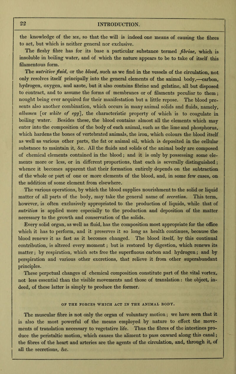 the knowledge of the me, so that the will is indeed one means of causing the fibres to act, but which is neither general nor exclusive. The fleshy fibre has for its base a particular substance termed fibrine, which is insoluble in boiling water, and of which the nature appears to be to take of itself this filamentous form. The nutritive fluid, or the blood, such as we find in the vessels of the circulation, not only resolves itself principally into the general elements of the animal body,—carbon, hydrogen, oxygen, and azote, but it also contains fibrine and gelatine, all but disposed to contract, and to assume the forms of membranes or of filaments peculiar to them ; nought being ever acquired for their manifestation hut a little repose. The blood pre- sents also another combination, which occurs in many animal solids and fluids, namely, albumen [or white of egg~\, the characteristic property of which is to coagulate in boiling water. Besides these, the blood contains almost all the elements which may enter into the composition of the body of each animal, such as the lime and phosphorus, which hardens the bones of vertebrated animals, the iron, which colours the blood itself as well as various other parts, the fat or animal oil, which is deposited in the cellular substance to maintain it, &c. All the fluids and solids of the animal body are composed of chemical elements contained in the blood; and it is only by possessing some ele- ments more or less, or in different proportions, that each is severally distinguished; whence it becomes apparent that their formation entirely depends on the subtraction of the whole or part of one or more elements of the blood, and, in some few cases, on the addition of some element from elsewhere. The various operations, by which the blood supplies nourishment to the solid or liquid matter of all parts of the body, may take the general name of secretion. This term, however, is often exclusively appropriated to the production of liquids, while that of nutrition is applied more especially to the production and deposition of the matter necessary to the growth and conservation of the solids. Every solid organ, as well as fluid, has the composition most appropriate for the office which it has to perform, and it preserves it so long as health continues, because the blood renews it as fast as it becomes changed. The blood itself, by this continual contribution, is altered every moment; but is restored by digestion, which renews its matter; by respiration, which sets free the superfluous carbon and hydrogen; and by perspiration and various other excretions, that relieve it from other superabundant principles. These perpetual changes of chemical composition constitute part of the vital vortex, not less essential than the visible movements and those of translation: the object, in- deed, of these latter is simply to produce the former. OF THE FORCES WHICH ACT IN THE ANIMAL BODY. The muscular fibre is not only the organ of voluntary motion; we have seen that it is also the most powerful of the means employed by nature to effect the move- ments of translation necessary to vegetative life. Thus the fibres of the intestines pro- duce the peristaltic motion, which causes the aliment to pass onward along this canal; the fibres of the heart and arteries are the agents of the circulation, and, through it, of all the secretions, &c.