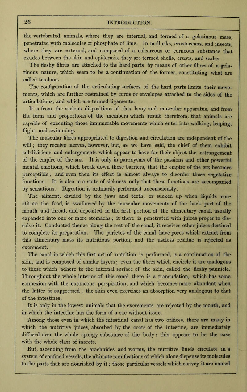 the vertebrated animals, where they are internal, and formed of a gelatinous mass, penetrated with molecules of phosphate of lime. In mollusks, crustaceans, and insects, where they are external, and composed of a calcareous or corneous substance that exudes between the skin and epidermis, they are termed shells, crusts, and scales. The fleshy fibres are attached to the hard parts by means of other fibres of a gela- tinous nature, which seem to be a continuation of the former, constituting what are called tendons. The configuration of the articulating surfaces of the hard parts limits their move- ments, which are further restrained by cords or envelopes attached to the sides of the articulations, and which are termed ligaments. It is from the various dispositions of this bony and muscular apparatus, and from the form and proportions of the members which result therefrom, that animals are capable of executing those innumerable movements which enter into walking, leaping, flight, and swimming. The muscular fibres appropriated to digestion and circulation are independent of the will; they receive nerves, however, hut, as we have said, the chief of them exhibit subdivisions and enlargements which appear to have for their object the estrangement of the empire of the me. It is only in paroxysms of the passions and other powerful mental emotions, which break down these barriers, that the empire of the me becomes perceptible; and even then its effect is almost always to disorder these vegetative functions. It is also in a state of sickness only that these functions are accompanied by sensations. Digestion is ordinarily performed unconsciously. The aliment, divided by the jaws and teeth, or sucked up when liquids con- stitute the food, is swallowed by the muscular movements of the back part of the mouth and throat, and deposited in the first portion of the alimentary canal, usually j expanded into one or more stomachs ; it there is penetrated with juices proper to dis- solve it. Conducted thence along the rest of the canal, it receives other juices destined to complete its preparation. The parietes of the canal have pores which extract from this alimentary mass its nutritious portion, and the useless residue is rejected as J excrement. The canal in which this first act of nutrition is performed, is a continuation of the skin, and is composed of similar layers; even the fibres which encircle it are analogous to those which adhere to the internal surface of the skin, called the fleshy pannicle. Throughout the whole interior of this canal there is a transudation, which has some connexion with the cutaneous perspiration, and which becomes more abundant when the latter is suppressed ; the skin even exercises an absorption very analogous to that of the intestines. It is only in the lowest animals that the excrements are rejected by the mouth, and in which the intestine has the form of a sac without issue. Among those even in which the intestinal canal has two orifices, there are many in which the nutritive juices, absorbed by the coats of the intestine, are immediately diffused over the whole spongy substance of the body: this appears to be the case with the whole class of insects. But, ascending from the arachnides and worms, the nutritive fluids circulate in a system of confined vessels, the ultimate ramifications of which alone dispense its molecules to the parts that are nourished by it; those particular vessels which convey it are named