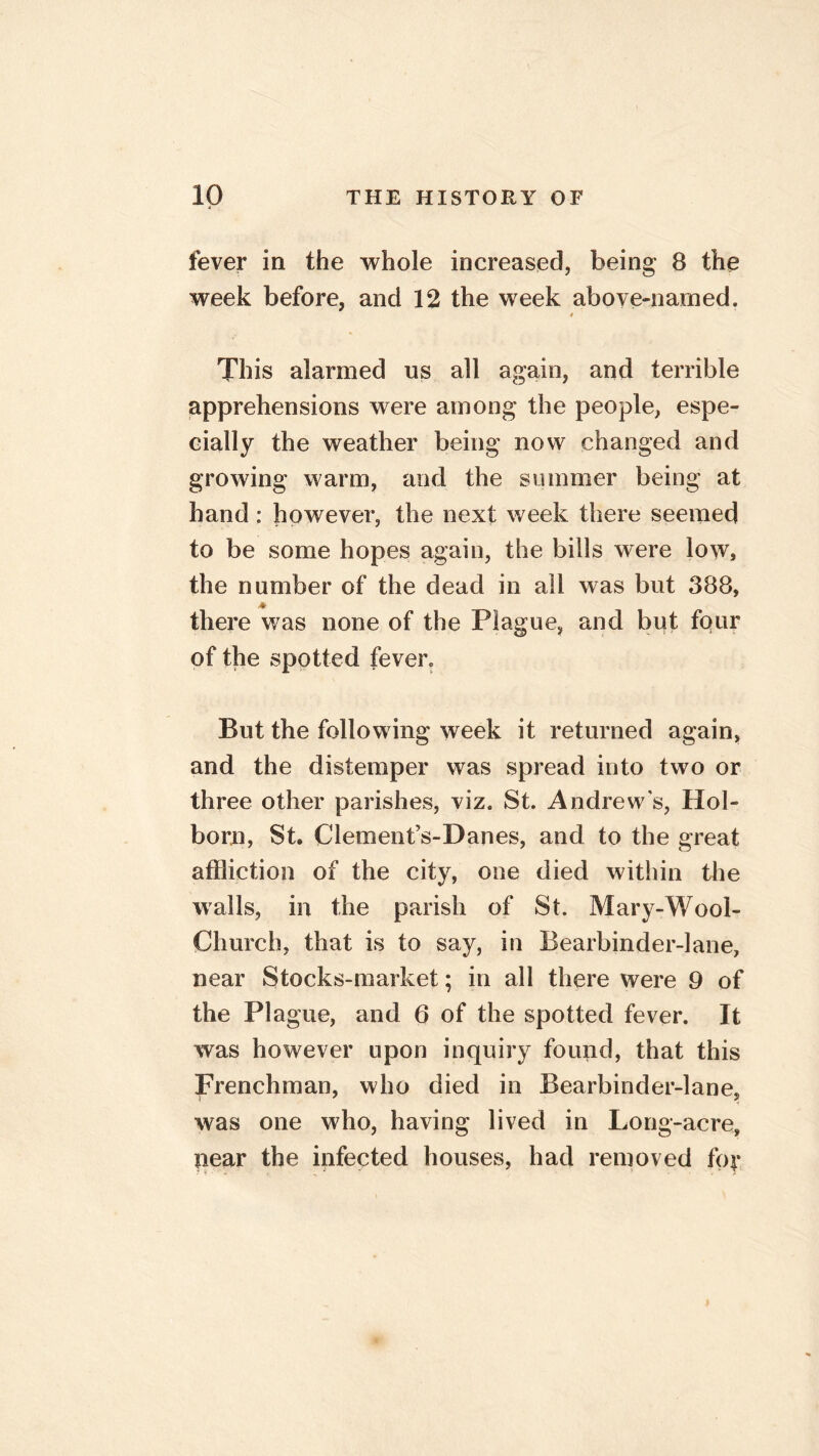 fever in the whole increased, being 8 the week before, and 12 the week above-named. » This alarmed us all again, and terrible apprehensions were among the people, espe- cially the weather being now changed and growing warm, and the summer being at hand : however, the next week there seemed to be some hopes again, the bills were low, the number of the dead in all was but 388, * there was none of the Plague, and but four of the spotted fever. But the following week it returned again, and the distemper was spread into two or three other parishes, viz. St. Andrews, Hol- born, St. Clement’s-Danes, and to the great affliction of the city, one died within the walls, in the parish of St. Mary-Wool- Church, that is to say, in Bearbinder-lane, near Stocks-market; in all there were 9 of the Plague, and 6 of the spotted fever. It was however upon inquiry found, that this Frenchman, who died in Bearbinder-lane, was one who, having lived in Long-acre, pear the infected houses, had removed ftp*