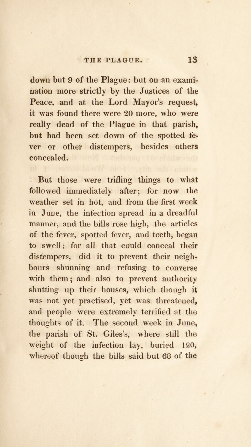 down but 9 of the Plague: but on an exami- nation more strictly by the Justices of the Peace, and at the Lord Mayor’s request, it was found there were 20 more, who were really dead of the Plague in that parish, but had been set down of the spotted fe- ver or other distempers, besides others concealed. But those were trifling things to what followed immediately after; for now the weather set in hot, and from the first week in June, the infection spread in a dreadful manner, and the bills rose high, the articles of the fever, spotted fever, and teeth, began to swell: for all that could conceal their distempers, did it to prevent their neigh- bours shunning and refusing to converse with them; and also to prevent authority shutting up their houses, which though it was not yet practised, yet was threatened, and people were extremely terrified at the thoughts of it. The second week in June, the parish of St. Giles’s, where still the weight of the infection lay, buried 120, whereof though the bills said but 68 of the