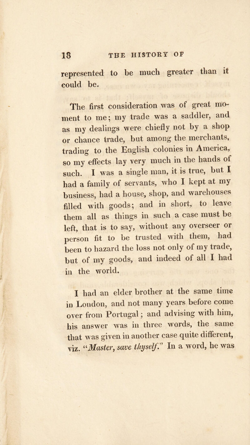 represented to be much greater than it could be. The first consideration was of great mo- ment to me ; my trade was a saddler, and as my dealings were chiefly not by a shop or chance trade, but among the mexchants, trading to the English colonies in America, so my effects lay very much in the hands of such. I was a single man, it is true, but I had a family of servants, who I kept at my business, had a house, shop, and warehouses filled with goods; and in short, to leave them all as things in such a case must be left, that is to say, without any overseer or person fit to be trusted with them, had been to hazard the loss not only of my trade, but of my goods, and indeed of all I had in the world. I had an elder brother at the same time in London, and not many years before come over from Portugal; and advising with him, his answer was in three words, the same that was given in another case quite different, viz. “Master, save thyself? In a word, he was