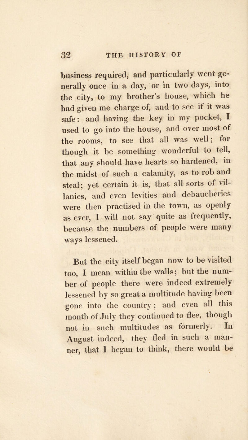 business required, and particularly went ge- nerally once in a day, or in two days, into the city, to my brother’s house, which he had given me charge of, and to see if it was safe: and having the key in my pocket, I used to go into the house, and over most of the rooms, to see that all was well; for though it be something wonderful to tell, that any should have hearts so hardened, in the midst of such a calamity, as to rob and steal; yet certain it is, that all sorts of vil- lanies, and even levities and debaucheries were then practised in the town, as openly as ever, I will not say quite as frequently, because the numbers of people were many ways lessened. But the city itself began now to be visited too, I mean within the walls; but the num- ber of people there were indeed extremely lessened by so great a multitude having been gone into the country; and even all this month of July they continued to dee, though not in such multitudes as formerly. In August indeed, they ded in such a man- ner, that I began to think, there would be