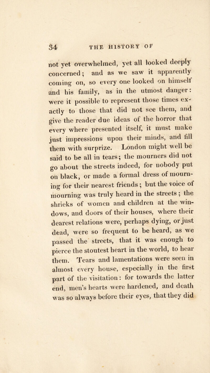 not yet overwhelmed, yet all locked deeply concerned; and as we saw it apparently coming on, so every one looked on himselt and his family, as in the utmost danger: were it possible to represent those times ex- actly to those that did not see them, and give the reader due ideas of the horror that every where presented itself, it must make just impressions upon their minds, and fill them with surprize. London might well be said to be all in tears; the mourners did not go about the streets indeed, for nobody put on black, or made a formal dress of mourn- ing for their nearest friends ; but the voice of mourning was truly heard in the stieets , the shrieks of women and children at the win- dows, and doors of their houses, where their dearest relations were, perhaps dying, or just dead, were so frequent to be heard, as we passed the' streets, that it was enough to pierce the stoutest heart in the world, to heai them. Tears and lamentations were seen in almost every house, especially in the first part of the visitation: for towards the latter end, men s hearts were hardened, and death was so always before their eyes, that they did