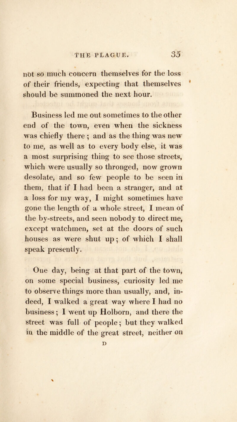 % not so much concern themselves for the loss of their friends, expecting that themselves should be summoned the next hour. Business led me out sometimes to the other end of the town, even when the sickness was chiefly there ; and as the thing was new to me, as well as to every body else, it was a most surprising thing to see those streets, which were usually so thronged, now grown desolate, and so few people to be seen in them, that if I had been a stranger, and at a loss for my way, I might sometimes have gone the length of a whole street, I mean of the by-streets, and seen nobody to direct me, except watchmen, set at the doors of such houses as were shut up; of which I shall speak presently. One day, being at that part of the town, on some special business, curiosity led me to observe things more than usually, and, in- deed, I walked a great way where I had no business; I went up Holborn, and there the street was full of people; but they walked in the middle of the great street, neither on