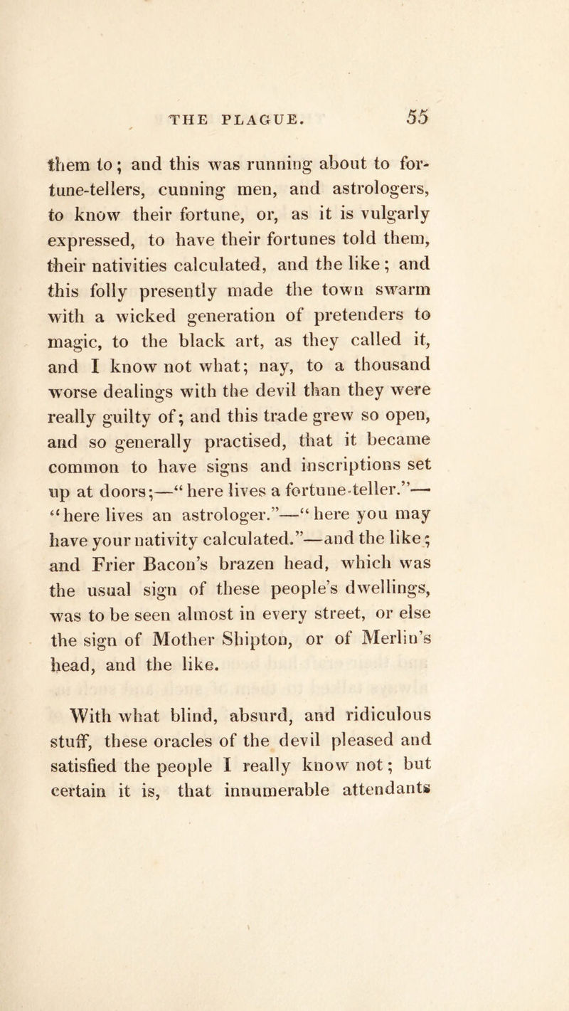 them to; and this was running about to for- tune-tellers, cunning men, and astrologers, to know their fortune, or, as it is vulgarly expressed, to have their fortunes told them, their nativities calculated, and the like; and this folly presently made the town swarm with a wicked generation of pretenders to magic, to the black art, as they called it, and I know not what; nay, to a thousand worse dealings with the devil than they were really guilty of; and this trade grew so open, and so generally practised, that it became common to have signs and inscriptions set up at doors;—“ here lives a fortune teller. a here lives an astrologer.”—“ here you may have your nativity calculated.”—and the like; and Frier Bacon’s brazen head, which was the usual sign of these people’s dwellings, was to be seen almost in every street, or else the sign of Mother Shipton, or of Merlin’s head, and the like. With what blind, absurd, and ridiculous stuff, these oracles of the devil pleased and satisfied the people I really know not; but certain it is, that innumerable attendants