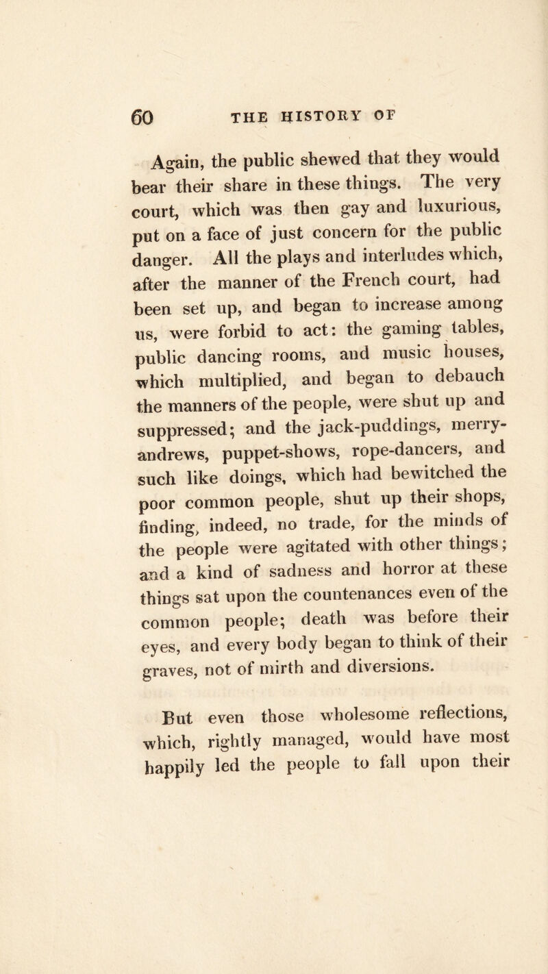 Again, the public shewed that they would bear their share in these things. The very court, which was then gay and luxurious, put on a face of just concern for the public danger. All the plays and interludes which, after the manner of the French court, had been set up, and began to increase among us, were forbid to act: the gaming tables, public dancing rooms, and music houses, which multiplied, and began to debauch the manners of the people, were shut up and suppressed; and the jack-puddings, meiiy- andrews, puppet-shows, rope-dancers, and such like doings, which had bewitched the poor common people, shut up their shops, finding, indeed, no trade, for the minds of the people were agitated with other things; and a kind of sadness and horror at these things sat upon the countenances even of the common people; death was before their eyes, and every body began to think of then graves, not of mirth and diversions. But even those wholesome reflections, which, rightly managed, would have most happily led the people to fall upon their