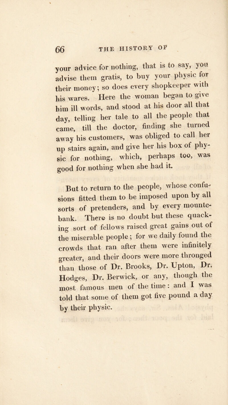 your advice for nothing, that is to say,, you advise them gratis, to buy your physic for their money; so does every shopkeeper with his wares. Here the woman began to give him ill words, and stood at his door all that day, telling her tale to all the people that came, till the doctor, finding she turned away his customers, was obliged to call her up stairs again, and give her his box of phy- sic for nothing, which, perhaps too, was good for nothing when she had it. But to return to the people, whose confu- sions fitted them to be imposed upon by all sorts of pretenders, and by every mounte- bank. There is no doubt but these quack- ing sort of fellows raised great gains out of the miserable people ; for we daily found the crowds that ran after them were infinitely greater, and their doors were more thronged than those of Dr. Brooks, Dr. Upton, Di. Hodges, Dr. Berwick, or any, though the most, famous men of the time: and I was told that some of them got five pound a day by their physic.
