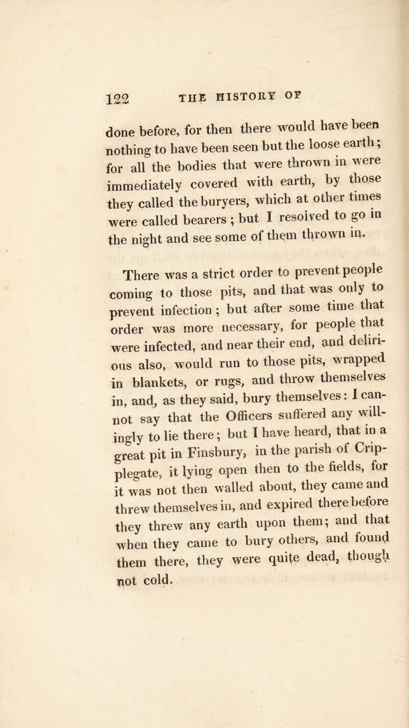 done before, for then there would have been nothing to have been seen but the loose earth; for all the bodies that were thrown in were immediately covered with earth, by those they called the buryers, which at other times were called bearers ; but I resolved to go in the night and see some of them thrown in. There was a strict order to prevent people coming to those pits, and that was only to prevent infection; but after some time that order was more necessary, for people that were infected, and near their end, and deliri- ous also, would run to those pits, wrapped in blankets, or rugs, and throw themselves in, and, as they said, bury themselves: I can- not say that the Officers suffered any will- ingly to lie there; but I have heard, that in a great pit in Finsbury, in the parish of Crip- plegate, it lying open then to the fields, for it was not then walled about, they came and threw themselves in, and expired there before they threw any earth upon them; and that when they came to bury others, and found them there, they were quite dead, though not cold.