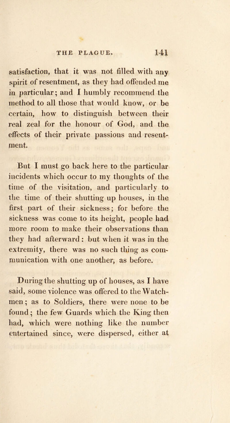 satisfaction, that it was not filled with any spirit of resentment, as they had offended me in particular; and I humbly recommend the method to all those that would know, or be certain, how to distinguish between their real zeal for the honour of God, and the effects of their private passions and resent- ment. But I must go back here to the particular incidents which occur to my thoughts of the time of the visitation, and particularly to the time of their shutting up houses, in the first part of their sickness; for before the sickness was come to its height, people had more room to make their observations than they had afterward: but when it was in the extremity, there was no such thing as com- munication with one another, as before. D uringthe shutting up of houses, as I have said, some violence was offered to the Watch- men ; as to Soldiers, there were none to be found; the few Guards which the King then had, which were nothing like the number entertained since, were dispersed, either at