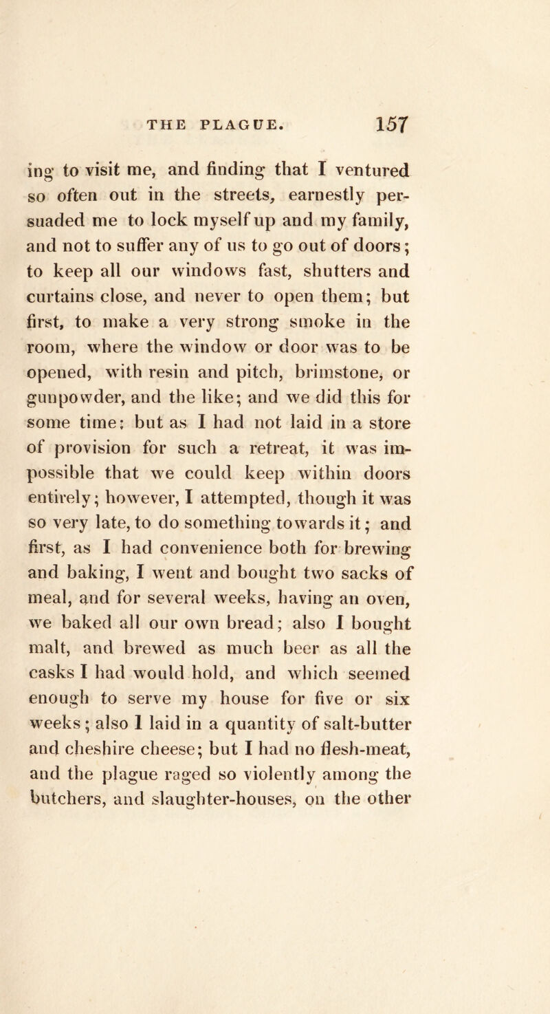 ing to visit me, and finding that I ventured so often out in the streets, earnestly per- suaded me to lock myself up and my family, and not to suffer any of us to go out of doors; to keep all our windows fast, shutters and curtains close, and never to open them; but first, to make a very strong smoke in the room, where the window or door was to be opened, with resin and pitch, brimstone* or gunpowder, and the like; and we did this for some time* but as I had not laid in a store of provision for such a retreat, it was im- possible that we could keep within doors entirely; however, I attempted, though it was so very late, to do something towards it; and first, as I had convenience both for brewing and baking, I went and bought two sacks of meal, and for several weeks, having an oven, we baked all our own bread: also I bought malt, and brewed as much beer as all the casks I had would hold, and which seemed enough to serve my house for five or six weeks ; also 1 laid in a quantity of salt-butter and Cheshire cheese; but I had no flesh-meat, and the plague raged so violently among the butchers, and slaughter-houses, on the other