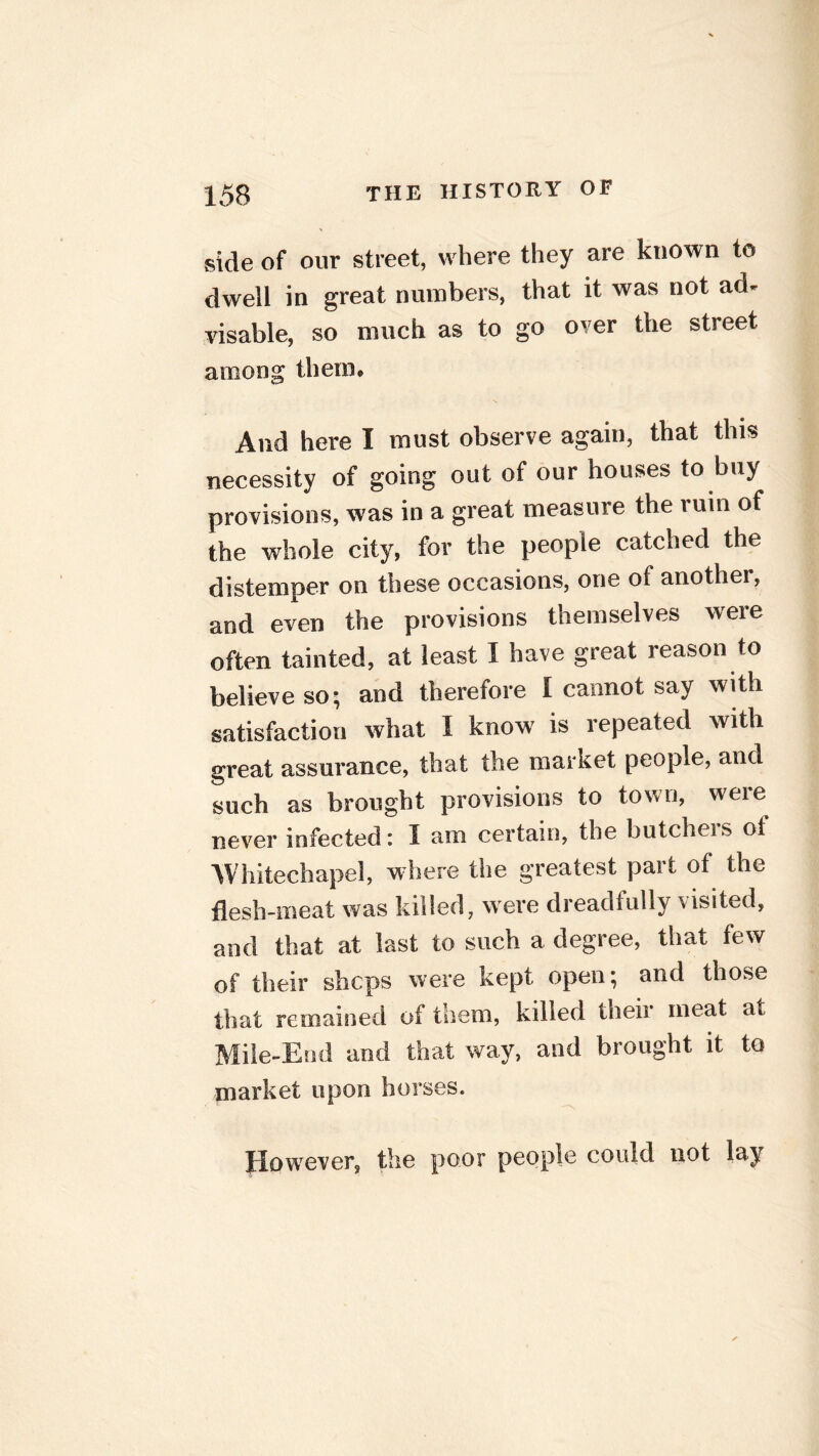 side of our street, where they are known to dwell in great numbers, that it was not ad- visable, so much as to go over the street among therm And here I must observe again, that this necessity of going out of our houses to buy provisions, was in a great measure the rum of the whole city, for the people catched the distemper on these occasions, one of another, and even the provisions themselves were often tainted, at least I have great reason to believe so; and therefore I cannot say with satisfaction what I know is repeated with great assurance, that the market people, and such as brought provisions to town, weie never infected: I am certain, the butcheis ol Whitechapel, w here the greatest part ot the flesh-meat was killed, were dreadfully visited, and that at last to such a degree, that few of their shops were kept open; and those that remained of them, killed theii meat at Mile-End and that way, and brought it to market upon horses. However, the poor people could not lay