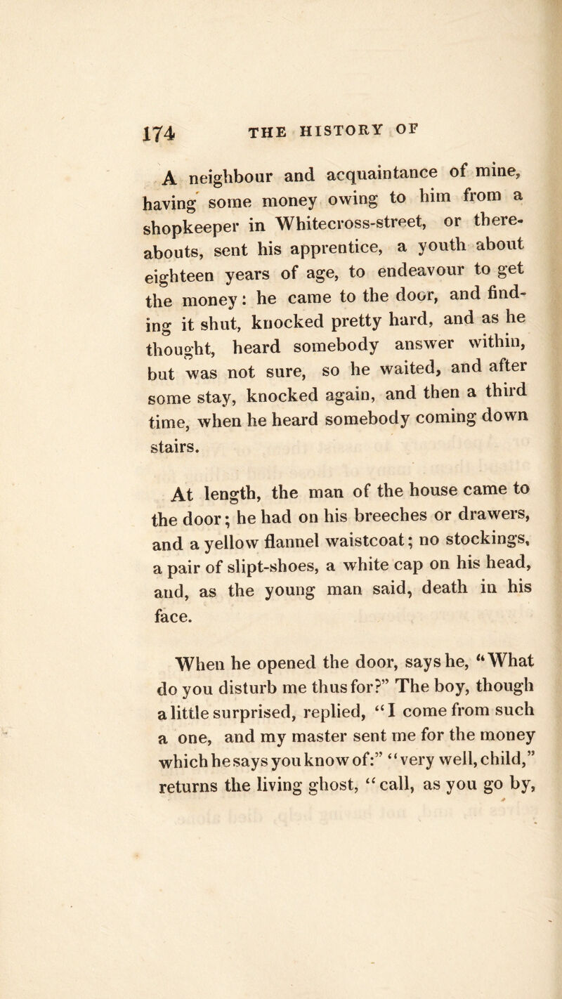 A neighbour and acquaintance of mine* having some money owing to him from a shopkeeper in Whitecross-street, or there- abouts, sent his apprentice, a youth about eighteen years of age, to endeavour to get the money : he came to the door, and find- ing it shut, knocked pretty hard, and as he thought, heard somebody answer within, but was not sure, so he waited, and after some stay, knocked again, and then a third time, when he heard somebody coming down stairs. At length, the man of the house came to the door; he had on his breeches or drawers, and a yellow flannel waistcoat | no stockings, a pair of slipt-shoes, a white cap on his head, and, as the young man said, death in his face. When he opened the door, says he, “What do you disturb me thus for?’5 The boy, though a little surprised, replied, “I come from such a one, and my master sent me for the money which he says you know of:” “very well,child,” returns the living ghost, “call, as you go by,