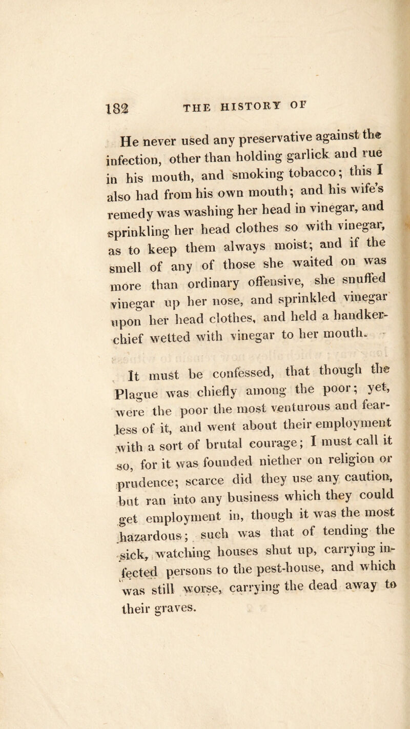 He never used any preservative against the infection, other than holding garlick and rue in his mouth, and 'smoking tobacco; this I also had from his own mouth; and his wife’s remedy was washing her head in vinegar, and sprinkling her head clothes so with vinegar, as to keep them always moist; and if the smell of any of those she waited on was more than ordinary offensive, she snuffed vinegar up her nose, and sprinkled vinegar upon her head clothes, and held a handker- chief wetted with vinegar to her mouth. - It must be confessed, that though the Plague was chiefly among the poor; yet, were the poor the most venturous and fear- less of it, and went about their employment with a sort of brutal eourage; I must call it so, for it was founded niether on religion or prudence; scarce did they use any caution, but ran into any business which they could get employment in, though it was the most hazardous; such was that of tending the sick, watching houses shut up, canying in- fected persons to the pest-house, and which was still worse, carrying the dead away to their graves.