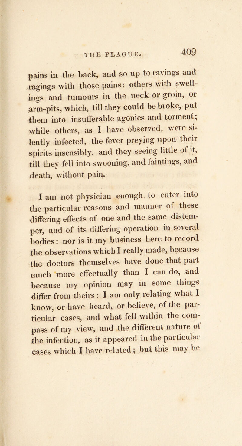 pains in the back, and so up to ravings and ragings with those pains: otheis with swell- ings and tumours in the neck or groin, or arm-pits, which, till they could be broke, put them into insufferable agonies and torment; while others, as 1 have observed, were si- lently infected, the fever preying upon their spirits insensibly, and they seeing little of it, till they fell into swooning, and fainting s, and death, without pain. I am not physician enough to enter into the particular reasons and manner ot these differing effects of one and the same distem- per, and of its differing operation in several bodies: nor is it my business here to lecord the observations which I really made, because the doctors themselves have done that pait much more effectually than I can do, and because my opinion may in some things differ from theirs: I am only relating what 1 know, or have heard, or believe, of the pai- ticular cases, and what fell within the com- pass of my view, and the different nature of the infection, as it appeared in the particular cases which I have related; but this may be