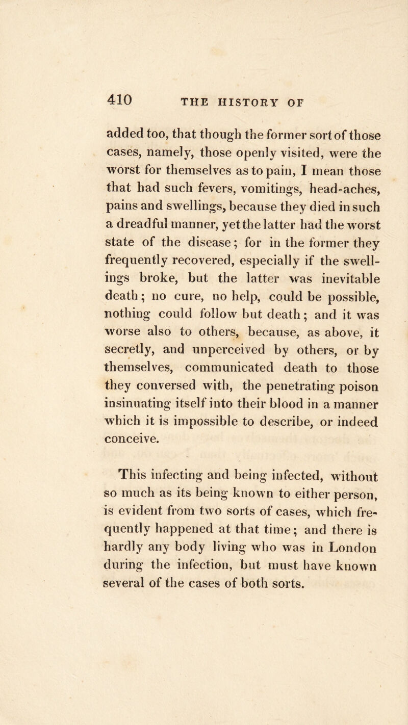 added too, that though the former sort of those cases, namely, those openly visited, were the worst for themselves as to pain, I mean those that had such fevers, vomitings, head-aches, pains and swellings, because they died in such a dreadful manner, yet the latter had the worst state of the disease; for in the former they frequently recovered, especially if the swell- ings broke, but the latter was inevitable death; no cure, no help, could be possible, nothing could follow but death; and it was worse also to others, because, as above, it secretly, and unperceived by others, or by themselves, communicated death to those they conversed with, the penetrating poison insinuating itself into their blood in a manner which it is impossible to describe, or indeed conceive. This infecting and being infected, without so much as its being known to either person, is evident from two sorts of cases, which fre- quently happened at that time; and there is hardly any body living who was in London during the infection, but must have known several of the cases of both sorts.