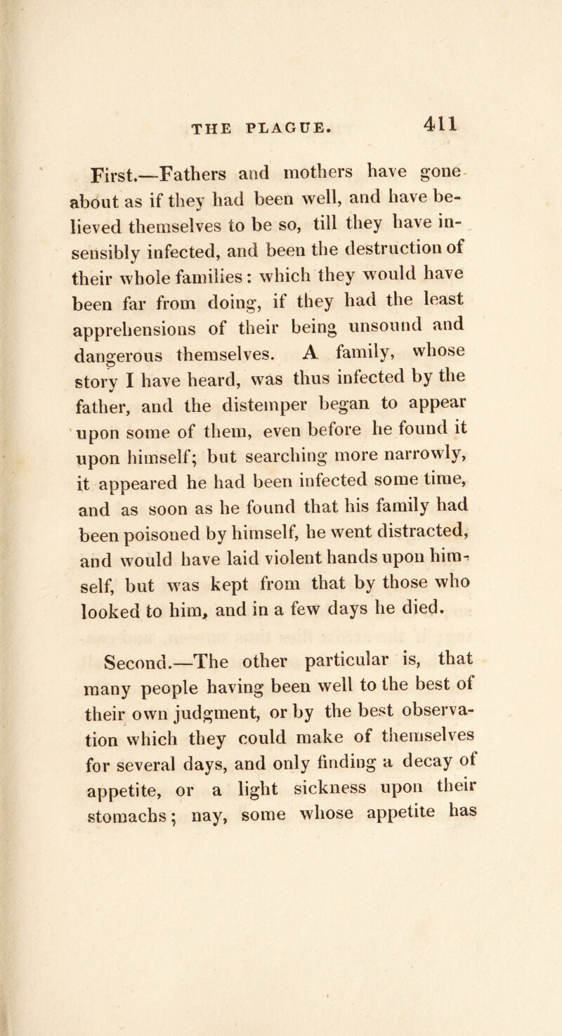 First.—Fathers and mothers have gone about as if they had been well, and have be- lieved themselves to be so, till they have in- sensibly infected, and been the destruction of their whole families: which they would have been far from doing, if they had the least apprehensions of their being unsound and dangerous themselves. A family, whose story I have heard, was thus infected by the father, and the distemper began to appear upon some of them, even before he found it upon himself; but searching more narrowly, it appeared he had been infected some time, and as soon as he found that his family had been poisoned by himself, he went distracted, and would have laid violent hands upon him-; self, but was kept from that by those who looked to him, and in a few days he died. Second.—The other particular is, that many people having been well to the best of their own judgment, or by the best observa- tion which they could make of themselves for several days, and only finding a decay of appetite, or a light sickness upon their stomachs; nay, some whose appetite has