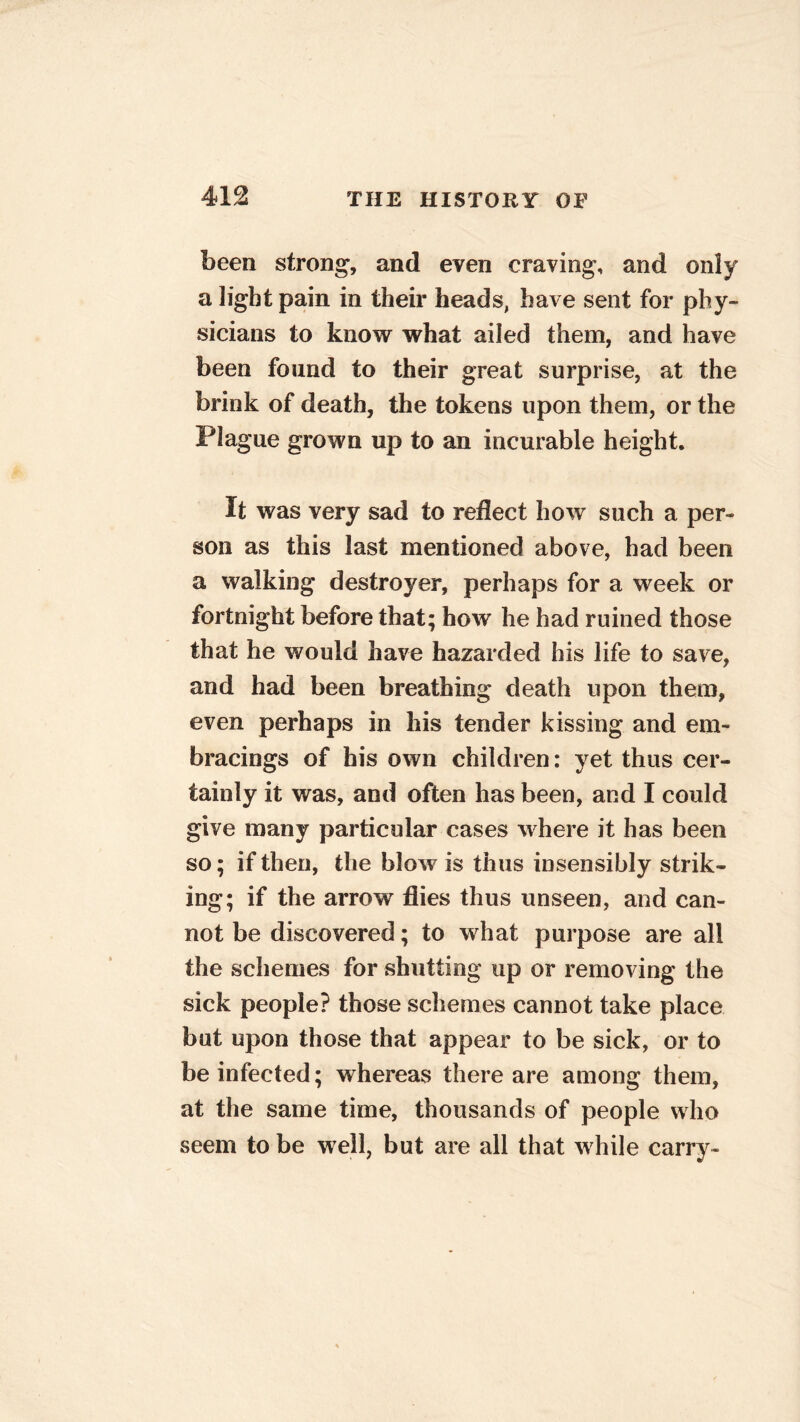 been strong, and even craving, and only a light pain in their heads, have sent for phy- sicians to know what ailed them, and have been found to their great surprise, at the brink of death, the tokens upon them, or the Plague grown up to an incurable height. It was very sad to reflect how such a per- son as this last mentioned above, had been a walking destroyer, perhaps for a week or fortnight before that; how he had ruined those that he would have hazarded his life to save, and had been breathing death upon them, even perhaps in his tender kissing and em- bracings of his own children: yet thus cer- tainly it was, and often has been, and I could give many particular cases where it has been so; if then, the blow is thus insensibly strik- ing; if the arrow flies thus unseen, and can- not be discovered; to what purpose are all the schemes for shutting up or removing the sick people? those schemes cannot take place but upon those that appear to be sick, or to be infected; whereas there are among them, at the same time, thousands of people who seem to be well, but are all that while carry-