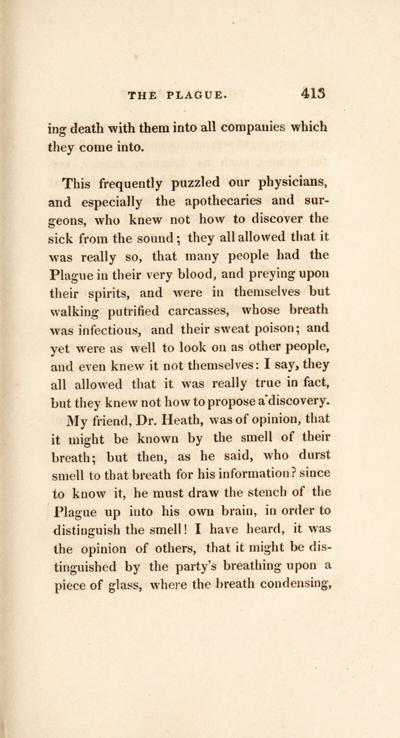 ing death with them into all companies which they come into. This frequently puzzled our physicians, and especially the apothecaries and sur- geons, who knew not how to discover the sick from the sound; they all allowed that it was really so, that many people had the Plague in their very blood, and preying upon their spirits, and were in themselves but walking putrified carcasses, whose breath was infectious, and their sweat poison; and yet were as well to look on as other people, and even knew it not themselves: I say, they all allowed that it was really true in fact, but they knew not how to propose a discovery. My friend, Dr. Heath, was of opinion, that it might be known by the smell of their breath; but then, as he said, who durst smell to that breath for his information? since to know it, he must draw the stench of the Plague up into his own brain, in order to distinguish the smell! I have heard, it was the opinion of others, that it might be dis- tinguished by the party’s breathing upon a piece of glass, where the breath condensing,